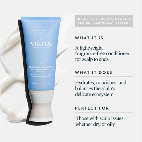 Image 1 - Image shows a light blue tube of Virtue scalp remedy conditioner next to a swirl of creamy product, with text detailing its features, including DRUG FREE, DERMATOLOGIST TESTED, CLINICALLY TESTED, WHAT IT IS: A lightweight fragrance-free conditioner for scalp to ends, WHAT IT DOES: Hydrates, nourishes, and balances the scalps delicate ecosystem, and PERFECT FOR: Those with scalp issues, whether dry or oily.
              Image 2 - Image shows a promotional graphic for Alpha Keratin 60ku Clinical, featuring a beige-colored powder labeled Alpha Keratin, with text stating it nourishes the microbiome, repairs damage, and reinforces hair strength, alongside a white-colored powder labeled Gamma Keratin, with text indicating it provides hair with elasticity and flexibility to help reduce breakage and fall-out.
              Image 3 - Image showing a comparison of scalp condition before and after using Scalp Remedy Conditioner, with visible text stating key claims: Optimizes and balances scalp pH for a healthy microbiome, 93% saw a reduction in itchiness and irritation, hair is more balanced roots to ends, and 93% saw less flakiness, along with a note on the clinical study results.
              Image 4 - A close-up comparison of a scalp with visible buildup on the left labeled BEFORE and a clearer, cleaner scalp on the right labeled AFTER.
              Image 5 - Image shows the back of a womans head with short, blonde hair, split into two sections labeled BEFORE on the left side, depicting a straighter hairstyle, and AFTER on the right side, showing softer, wavier hair.
              Image 6 - Image shows a woman with long hair viewed from the back, split into two sections: the left side labeled BEFORE features her hair looking frizzy and unkempt, while the right side labeled AFTER showcases her hair smooth and straight.
              Image 7 - Image shows a persons back view with wavy hair on the left labeled BEFORE and smoother, styled hair on the right labeled AFTER.
              Image 8 - Image showing the key ingredients for Scalp Remedy Conditioner, including a blob of Alpha Keratin, dried White Willow bark, and Ziziphus joazeiro bark, along with descriptions of their benefits: Alpha Keratin helps balance the scalp microbiome and pH, White Willow bark is a natural alternative to salicylic acid that exfoliates dead skin cells, and Ziziphus joazeiro bark is known to comfort and balance the scalp.
              Image 9 - Image shows three hair care products from the brand Virtue: a blue bottle of Scalp Remedy Shampoo, a blue tube of Scalp Remedy Conditioner, and a jar of Exfoliating Scalp Scrub, with numbered steps indicating to start with shampoo, finish with conditioner, and use the scalp scrub weekly; visible text includes Scalp Remedy Shampoo, Scalp Remedy Conditioner, and Exfoliating Scalp Scrub. Image 10 - A hand is dispensing a white conditioner into the palm, next to a blue tube labeled VIRTUE and icons for shampoo, treatment, and styler; text reads HOW TO USE: Apply conditioner directly to the scalp on wet hair, work through evenly, and rinse.