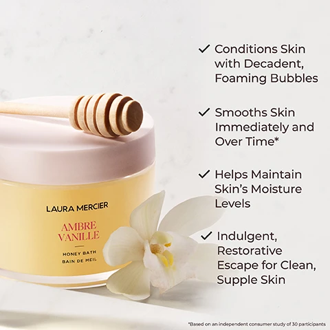 Image 1 - A jar of Laura Mercier Ambre Vanille Honey Bath with a wooden honey dipper rests next to a white flower, with several benefits listed beside it: Conditions skin with decadent, foaming bubbles, Smooths skin immediately and over time*, Helps maintain skin’s moisture levels, Indulgent, restorative escape for clean, supple skin.
              Image 2 - Image shows a jar of Laura Mercier Ambre Vanille Honey Bath with a honey dipper dripping honey, surrounded by honeycomb and an orchid; visible text includes 100% Agree skin felt soothed, even after their bath*, 97% Agree skin felt smooth, soft, nourished and moisturized after use*, and 93% Agree their senses were calmed and relaxed after the bath*, with a footnote stating *Based on a consumer study of 33 participants.
              Image 3 - Image features a decorative red algae illustration on the left and oil droplets on the right, with the text increases moisture retention and improves texture of skin red algae and nourishes and hydrates skin borage seed oil.
              Image 4 - Two halved coconuts with creamy white flesh, accompanied by whole and broken almonds, with the text Almond Coconut and a description of the scent below.