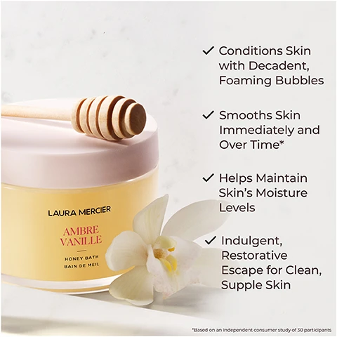 Image 1 - A jar of Laura Mercier Ambre Vanille Honey Bath sits on a light surface, with a wooden honey dipper resting on top and white flowers nearby, featuring bullet points stating its benefits: conditions skin with decadent foaming bubbles, smooths skin immediately and over time, helps maintain skins moisture levels, and indulgent, restorative escape for clean, supple skin.
              Image 2 - Image of a honey bath product from Laura Mercier, displayed next to honeycomb and white orchids, with text indicating that 100% agree skin felt soothed, 97% agree skin felt smooth, soft, nourished and moisturized, and 93% agree their senses were calmed and relaxed after the bath, with a note about a consumer study of 33 participants.
              Image 3 - An image featuring red algae and drops of oil with text stating increases moisture retention and improves texture of skin, red algae, nourishes and hydrates skin, borage seed oil.
              Image 4 - A close-up image of a pale flower with green accents, accompanied by the text Ambre Vanille and a description of the scent as the sensuality of amber and the warmth of vanilla in an intimate, addictive scent.