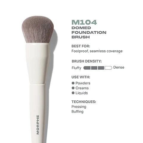 Image 1 - Image of a fluffy domed foundation brush with a white handle, accompanied by text that states M104 DOMED FOUNDATION BRUSH BEST FOR: Foolproof, seamless coverage BRUSH DENSITY: Fluffy to Dense USE WITH: Powders, Creams, Liquids TECHNIQUES: Pressing, Buffing.
              Image 2 - Image of a Morphe M104 Domed Foundation Brush with a top view showing a round, fluffy brush head measuring 29mm and a side view displaying the brush length of 179mm, featuring the brand name MORPHE on the handle.
              Image 3 - A close-up image of a brush with soft gray bristles and a light-colored handle, accompanied by text that reads BEST-IN-BRUSH BENEFITS, Bristles infused with silver ion technology, known to have antibacterial benefits, Engineered to hold up to your daily routine, Designed with pro-perfected brush heads.
              Image 4 - Image shows a lineup of six different foundation brushes arranged horizontally; labeled from left to right: M102 Rounded Cream & Liquid Foundation Brush (Light, buildable coverage), M103 Angled Cream & Liquid Foundation Brush (Controlled, precision coverage), M104 Domed Foundation Brush (Foolproof, seamless coverage), M105 Large Domed Foundation & Body Brush (Face and body application), M106 Flat-Topped Cream & Liquid Foundation Brush (Smooth, buffed-out coverage), and M107 Paddle Cream & Liquid Foundation Brush (Targeted, concentrated coverage).
              Image 5 - Image shows a step-by-step guide titled HOW TO TAKE CARE OF YOUR BRUSH with five numbered instructions for cleaning a brush, followed by a caution statement about avoiding hot water and proper care.