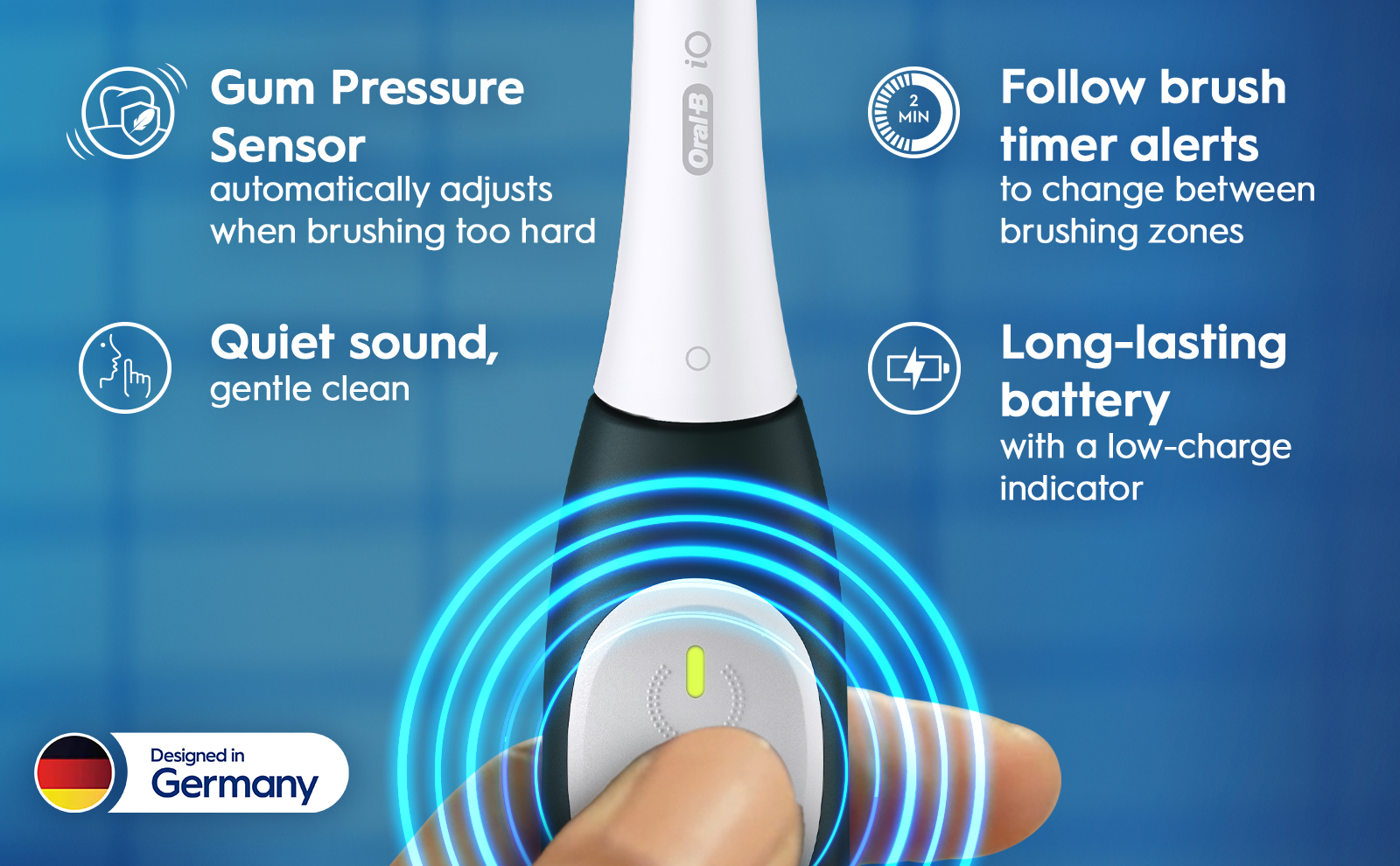 Gum Pressure
                                  Sensor
                                  automatically adjusts
                                  when brushing too hard
                                  Quiet SOUnd,
                                  gentle clean
                                  Designed in
                                  Germany
                                  = MIN
                                  411
                                  Follow brush
                                  timer alerts
                                  to change between
                                  brushing zones
                                  Long-lasting
                                  battery
                                  with a low-charge
                                  indicator