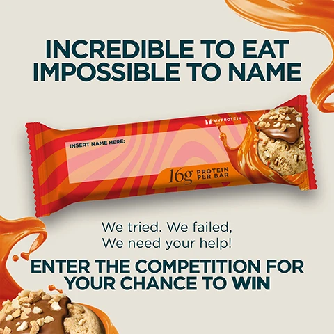 Image 1 - Promotional image for a protein bar naming competition showing a protein bar with chocolate, nuts, and caramel sauce, and the text INCREDIBLE TO EAT IMPOSSIBLE TO NAME INSERT NAME HERE: 16g PROTEIN PER BAR MYPROTEIN We tried. We failed, We need your help! ENTER THE COMPETITION FOR YOUR CHANCE TO WIN.
Image 2 - Image shows caramel splashes and a treat visible, with the text Caramel Nut 16g Protein A TEXTURE THAT MELTS IN YOUR MOUTH WITH A WHIPPED CHEWY CENTRE Crunchy peanuts, topped with a gooey caramel layer with a smooth milk chocolate coating.
Image 3 - An image with orange caramel splashes and a close-up of a chocolate product with text DOUBLE DARK CHOCOLATE 16g Protein A TEXTURE THAT MELTS IN YOUR MOUTH WITH A WHIPPED CHEWY CENTRE. Deep cocoa flavour with chocolate chips, a soft centre and gooey caramel, finished with a dark coating for extra richness.
Image 4 - Orange splashes surround text describing a white chocolate cookie with a close-up of the cookie substance being splashed reading WHITE CHOCOLATE COOKIE 16g Protein A TEXTURE THAT MELTS IN YOUR MOUTH WITH A WHIPPED CHEWY CENTRE Chunky inclusions of cookie, topped with a gooey caramel layer and wrapped in a delicious white chocolate coating.
