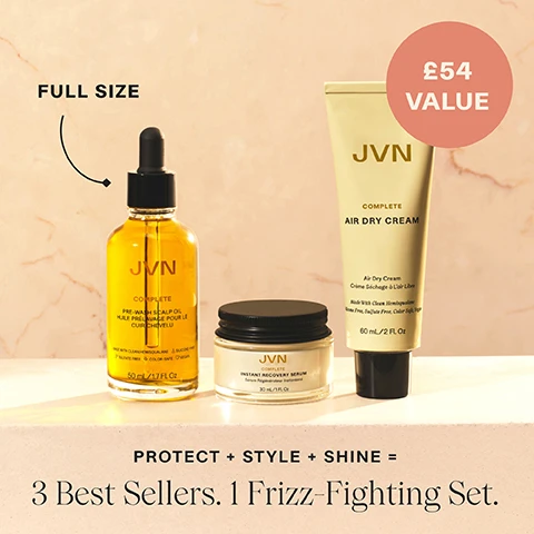 Image 1 - Image shows three hair care products from JVN on a light textured background: a full-size pre-wash scalp oil in a bottle with a dropper, an instant recovery serum in a jar, and an air dry cream in a tube, with text displaying £54 value and Protect + Style + Shine = 3 Best Sellers. 1 Frizz-Fighting Set.
              Image 2 - Image shows three hair care products from the JVN brand arranged vertically on a soft pink background, labeled with steps: 1. PREP with a tube of air dry cream, 2. PRIME with a bottle of pre-wash scalp oil, and 3. STYLE with a jar of instant recovery serum, with relevant descriptions for each product.
              Image 3 - A hand holding a tube of JVN Complete Air Dry Cream with a light beige background, featuring text that states it enhances all natural textures, offers soft lasting buildable hold, instantly reduces frizz by 97%, and controls frizz up to 24 hours.
              Image 4 - A clear bottle of JVN Complete Pre-Wash Scalp Oil with a dropper releasing oil, featuring text that states 97% saw less hair fall, provides 93% reduction in hair breakage, and 97% agree hair feels nourished, along with notes about study details and product specifications.
              Image 5 - A young person with curly hair and freckles is shown with a neutral expression on the left and smiling on the right, holding a small amount of cream in their hand; visible text includes Tyler uses a strawberry-size amount, WITHOUT, WITH: COMPLETE AIR DRY CREAM, and HAIR NOT RETOUCHED.
              Image 6 - Image shows a grid of six styled hairstyle ideas with numbers 1 to 6, labeled as follows: 1. Slicked Back Bun, 2. Effortless Braids, 3. Quick & Easy On-The-Go, 4. Diffused Curls, 5. Short Hair Styler, 6. Heatless Curls, with the header 6 WAYS TO STYLE WITH Air Dry Cream.
              Image 7 - A woman with long dark hair shows her hair before and after applying air dry cream, holding her hand up with two grape-sized amounts of product; text reads Kate uses 2 grape-sized amounts, WITHOUT, WITH: COMPLETE AIR DRY CREAM, HAIR NOT RETOUCHED.
              Image 8 - A person with curly hair and freckles smiles while holding their hand up to show a small amount of cream, with text indicating the difference in appearance with and without product, stating WITHOUT and WITH: COMPLETE AIR DRY CREAM HAIR NOT RETOUCHED Tyler uses a strawberry-size amount.
              Image 10 - A close-up image comparing a scalp shown on the left with visible flakes labeled WITHOUT and the right side showing a healthier scalp labeled WITH: COMPLETE PRE-WASH SCALP OIL with the note HAIR NOT RETOUCHED below.
              Image 11 - Left side shows a woman with frizzy, unstyled hair, while the right side displays the same woman with sleek, straight hair and a bright smile, with visible text indicating WITHOUT on the left and WITH: COMPLETE INSTANT RECOVERY SERUM on the right, along with HAIR NOT RETOUCHED at the bottom.
              Image 12 - The image shows a woman with curly hair, smiling on the right side of the image and looking serious on the left; she holds a small amount of cream in her hand; visible text includes WITHOUT, WITH: COMPLETE AIR DRY CREAM, She uses a grape-sized amount, and HAIR NOT RETOUCHED.
              Image 13 - Image shows a side-by-side comparison of a woman with long blonde hair; on the left, she has a natural look, while on the right, her hair appears smoother and shinier after using a product labeled WITH: COMPLETE INSTANT RECOVERY SERUM, with the note HAIR NOT RETOUCHED at the bottom.