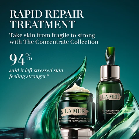 Image 1 - Image of two skincare products from La Mer surrounded by green seaweed, with the text stating RAPID REPAIR TREATMENT Take skin from fragile to strong with The Concentrate Collection 94% said it left stressed skin feeling stronger*.
              Image 2 - Image shows three skincare products from La Mer: The Eye Concentrate which reduces the look of dark circles, lines, and wrinkles; The Concentrate which is a barrier serum to strengthen, soothe, and protect; and The Night Concentrate which helps comfort, soothe, and speed recovery from sensitivities, all against a gradient background with a green and dark theme.
              Image 3 - Image shows a jar of La Mer Night Recovery Concentrate surrounded by green wavy glass, with text indicating that 94% of users said their skin felt more resilient, 93% said their skin felt calmer and more soothed, and 91% said skin reactivity looked reduced, along with notes on consumer testing.
              