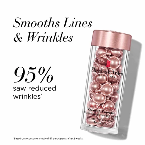 Image 1 - Image shows a clear container with pink capsules inside, accompanied by the text that states Smooths Lines & Wrinkles, 95% saw reduced wrinkles*, and Elizabeth Arden NEW YORK.
              Image 2 - Image shows several small, pink, capsule-shaped containers positioned horizontally, with the text Capsule Advantage at the top and bullet points that read: Single-dose serum, Biodegradable, Free from added fragrance, Sealed to protect from light & air to protect potency.
              Image 3 - A pink tube of Elizabeth Ardens Retinol + HPR Ceramide Rapid Skin Renewing Water Cream is shown on a white background, with the text Nourishes & Smooths, 100% saw reduced wrinkles, and a note stating *Based on a consumer study of 74 participants after 4 weeks.
              Image 4 - Image shows a tube of Elizabeth Arden Retinol Ceramide Line Erasing Eye Cream on a white background with the text Brightens & De-Puffs above, 98% saw an overall improvement in eye area* to the left, and a note about the study beneath.
              Image 5 - Image shows three skincare products from Elizabeth Arden, arranged left to right: a small tube labeled RETIinol Ceramide Line Erasing Eye Cream, a jar of capsules labeled RETIinol Ceramide Capsules Rapid Skin Renewing Serum, and a medium tube labeled RETIinol 1.5 PR alongside text indicating Step 1 Brightens & de-puffs, Step 2 Smooths lines & wrinkles, and Step 3 Nourishes & smooths.
