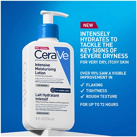 Image 1 - A bottle of CeraVe Intensive Moisturising Lotion with a blue pump top, featuring text that states NEW INTENSELY HYDRATES TO TACKLE THE KEY SIGNS OF SEVERE DRYNESS FOR VERY DRY, ITCHY SKIN and OVER 90% SAW A VISIBLE IMPROVEMENT IN FLAKING, TIGHTNESS, ROUGH TEXTURE FOR UP TO 72 HOURS.
              Image 2 - A glossy white lotion swatch is displayed with three labeled circular icons below it, featuring the words Hydro-Urea Boost, 3 Essential Ceramides, and MVE Delivery Technology along with the text Rich texture with Hydro Urea™, delivers fast acting and long-lasting hydration.
              Image 3 - Image shows a side-by-side comparison of a persons arm with labeled sections for Before and After hydration treatment, with the text 92% Felt an immediate improvement in hydration after one use*.
              Image 4 - Two people with diverse skin tones are shown from the shoulders up, each with a creamy lotion applied to their upper arms, alongside the text INTENSIVE MOISTURISING LOTION SUITABLE FOR ALL SKIN TYPES AND TONES.
              Image 5 - A person in a lab coat holds a bottle of CeraVe Intensive Moisturising Lotion in front of a blue background, with the text DEVELOPED WITH DERMATOLOGISTS below the image.
              Image 6 - A round badge features a blue checkmark on a lighter blue background with the text stating that the brand is recommended by dermatologists.