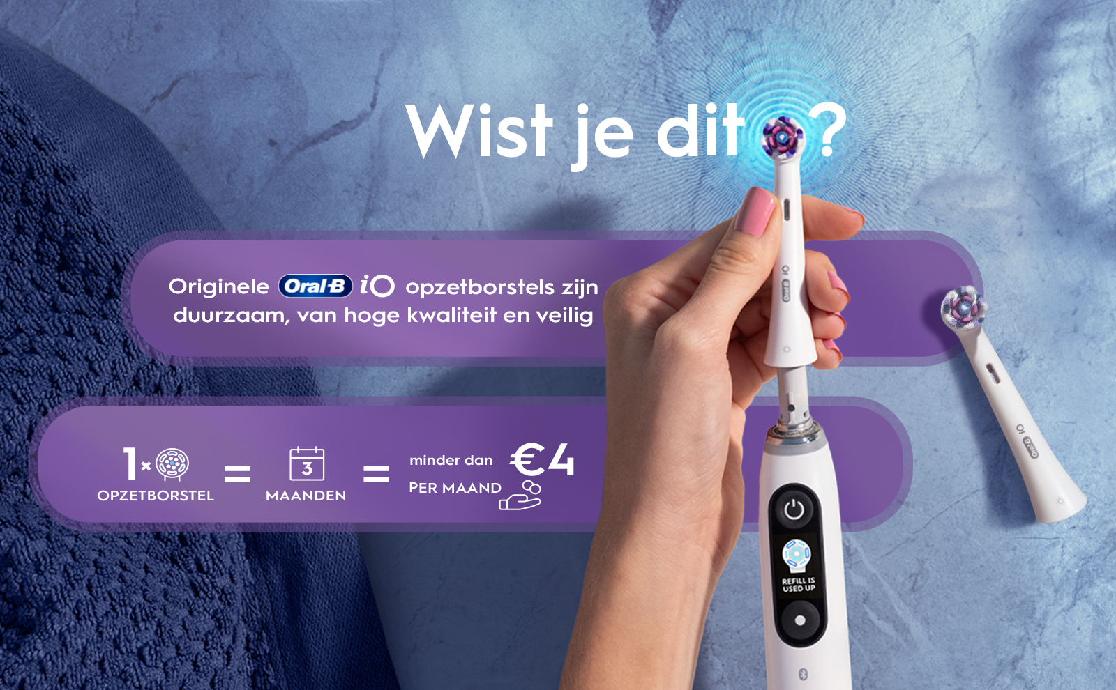 Wist je dit? Originele Oral-B i opzetborstels zijn duurzaam, van hoge kwaliteit en veilig X = 3 OPZETBORSTEL MAANDEN minder dan PER MAAND
                                  €4 REFILL IS USED UP Oral iO