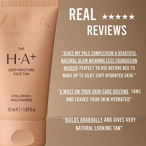 Image 1 - A tube of the H+A+ Deep Moisture Face Tan by Vita Liberata is displayed against a beige background, featuring five-star ratings and text reviews that highlight its hydrating and natural-looking tanning benefits. Real ★★★★★ REVIEWS GIVES MY PALE COMPLEXION A BEAUTIFUL NATURAL GLOW MEANING LESS FOUNDATION NEEDED! PERFECT TO USE BEFORE BED TO WAKE UP TO SILKY SOFT HYDRATED SKIN. A MUST ON YOUR SKIN-CARE ROUTINE. TANS AND LEAVES YOUR SKIN HYDRATED BUILDS GRADUALLY AND GIVES VERY NATURAL LOOKING TAN.
              Image 2 - A side-by-side comparison of a womans face labeled BEFORE on the left and AFTER on the right, showing differences in skin texture and appearance with the right side looking more radiant and moisturized.
              Image 3 - A side-by-side comparison of a womans face showing before and after results; the left shows her smiling with minimal makeup, while the right displays a glowier complexion with text labels indicating natural glow, reduces pores, and buildable formula.
              Image 4 - A woman holds a tube of VITA Liberata skincare product while smiling, with bullet points beside her detailing benefits such as skin first formula, pore reducing niacinamide, hyaluronic acid for hydration, and perfect for maintaining a seamless face tan.
              Image 5 - A woman with long brown hair applies a cream to her face and smiles while looking at the camera, with steps for how to use the product displayed on the right. Steps read: STEP 1 Smooth on with fingertips or face brush, blending at the hairline. STEP 2 With a slightly damp cloth dab the edges of the eyebrows, nose and lips. STEP 3 Wash hands thoroughly after application.
              Image 6 - A close-up image of a smooth, creamy surface with text indicating the benefits of ingredients: Hyaluronic Acid, 100% Natural DHA, Niacinamide, and Organic Aloe Vera, each accompanied by icons representing the ingredients and their effects on skin hydration, calming, and moisturizing.