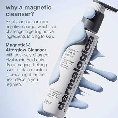 Image 1 - A bottle of Dermalogica Magnetic[+] Afterglow Cleanser is shown, with a creamy fluid splashing around it, and text beside describing the benefits of the cleanser and its ingredients, including positively charged Hyaluronic Acid.
              Image 2 - Image shows a collage of skincare ingredients including a blue droplet representing hydrobond technology, a creamy texture of cleansing butter, oat grains, and a green cucumber slice, with accompanying text describing the properties of these ingredients that enhance hydration and cleansing. Visible text includes cellular hydrobond technology with positively-charged hyaluronic acid helps retain hydration for a glowing skin barrier, cleansing murumuru butter and oat gently rinse away impurities, and phyto mucin blend with lotus root extract and 10% glycerin acts like a magnet to attract moisture.
              Image 3 - An abstract image of a creamy cleanser with light blue swirls and droplets, accompanied by visible text that reads refreshing, creamy cleanser with notes of bergamot and lime.