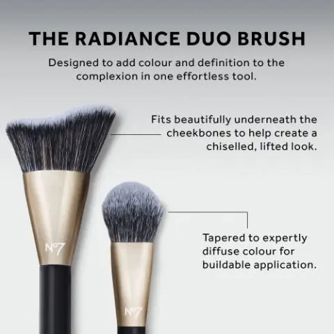 THE RADIANCE DUO BRUSH
              Designed to add colour and definition to the
              complexion in one effortless tool.
              N°7
              N°7
              Fits beautifully underneath the
              cheekbones to help create a
              chiselled, lifted look.
              Tapered to expertly
              diffuse colour for
              buildable application. The All Over Artist
              The Refining Duo
              The Framing Touch
              The Detailed Stroke
              The Seamless Blend
              The Radiance Duo
              The Soft Sweep
              The Perfect Canvas