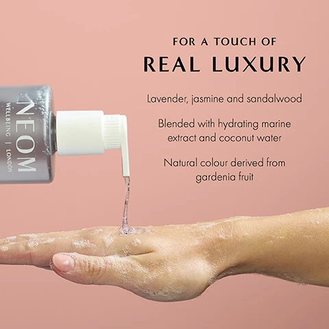 Image 1 - A hand is shown receiving a clear liquid from a pump bottle labeled NEOM, with visible text that reads: FOR A TOUCH OF REAL LUXURY, Lavender, jasmine and sandalwood, Blended with hydrating marine extract and coconut water, Natural colour derived from gardenia fruit.
              Image 2 - An image of a gray pump bottle labeled NEOM Wellbeing London Real Luxury Hand Wash next to a white pouch labeled NEOM Wellbeing London Real Luxury Hand Wash Refill, both placed against a pink background, with visible text detailing recyclable materials and natural fragrances.
              Image 3 - Image features a swirl of liquid with bubbles, accompanied by the text 84% said the fragrance left them feeling instantly de-stressed* *Independent blind consumer study on 66 people, after initial use over 2 weeks.
