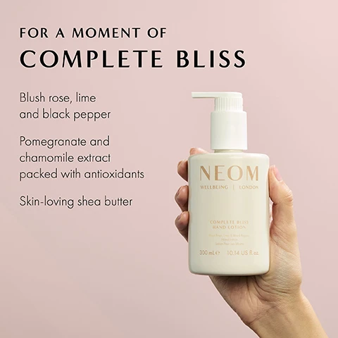 Image 1 - An individual holds a bottle of NEOM Complete Bliss Hand Lotion against a soft pink background, featuring text that lists its ingredients and benefits.
              Image 2 - Two NEOM wellbeing products are displayed on a light pink background: a pink pump bottle labeled COMPLETE BLISS HAND WASH and a white pump bottle labeled COMPLETE BLISS HAND LOTION, with visible text about recyclability and natural fragrances.
              Image 3 - A textured white surface resembles cream, with the text 86% said it helps them to enjoy a moment of calm; *Independent blind consumer study of 58 people, after initial use over 2 weeks.