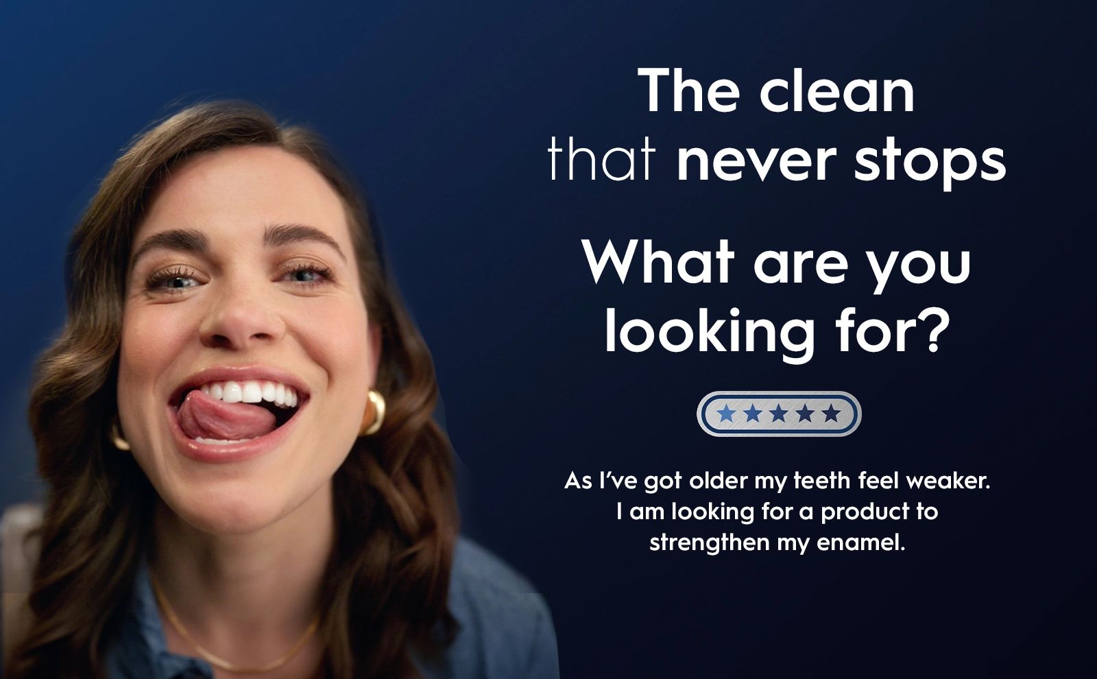 The clean that never stops. What are you looking for? As I;ve got older my teeth feel weaker. I am looking for a product to stengthen my enamel.