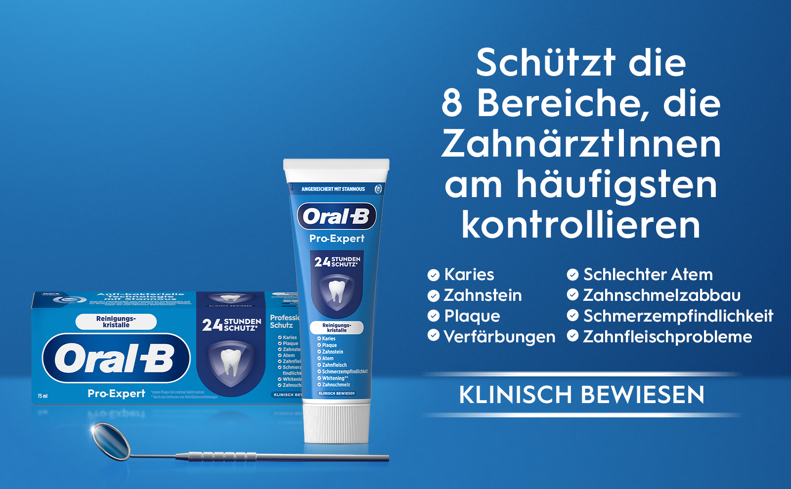 bakterielle ANGEREICHERT MIT STANNOUS. Oral-B Pro-Expert 24 STUNDEN SCHUTZ. Schützt die 8 Bereiche, die
                                  Zahnärztinnen am häufigsten kontrollieren Karies Zahnstein Beruhigendes Gefühl Plaque Atem 24 STUNDEN SCHUTZ. Sens Karie Karies Plaqu
                                  Plaque Zahn: Zahnstein Atem Zahni. Zahnfleisch Schm findlic White Zahns. KLINISCH BEWIESEN gegen Plaque bei zweimal täglich putzen
                                  KLINISCH BE. durch das Entfernen von Oberflächenverfärbungen Beruhigendes Gefühl Oral-B Pro-Expert Schmerzempfindlichke Whitening. Zahnschmelz Verfärbungen Schlechter Atem Zahnschmelzabbau. Schmerzempfindlichkeit Zahnfleischprobleme KLINISCH BEWIESEN