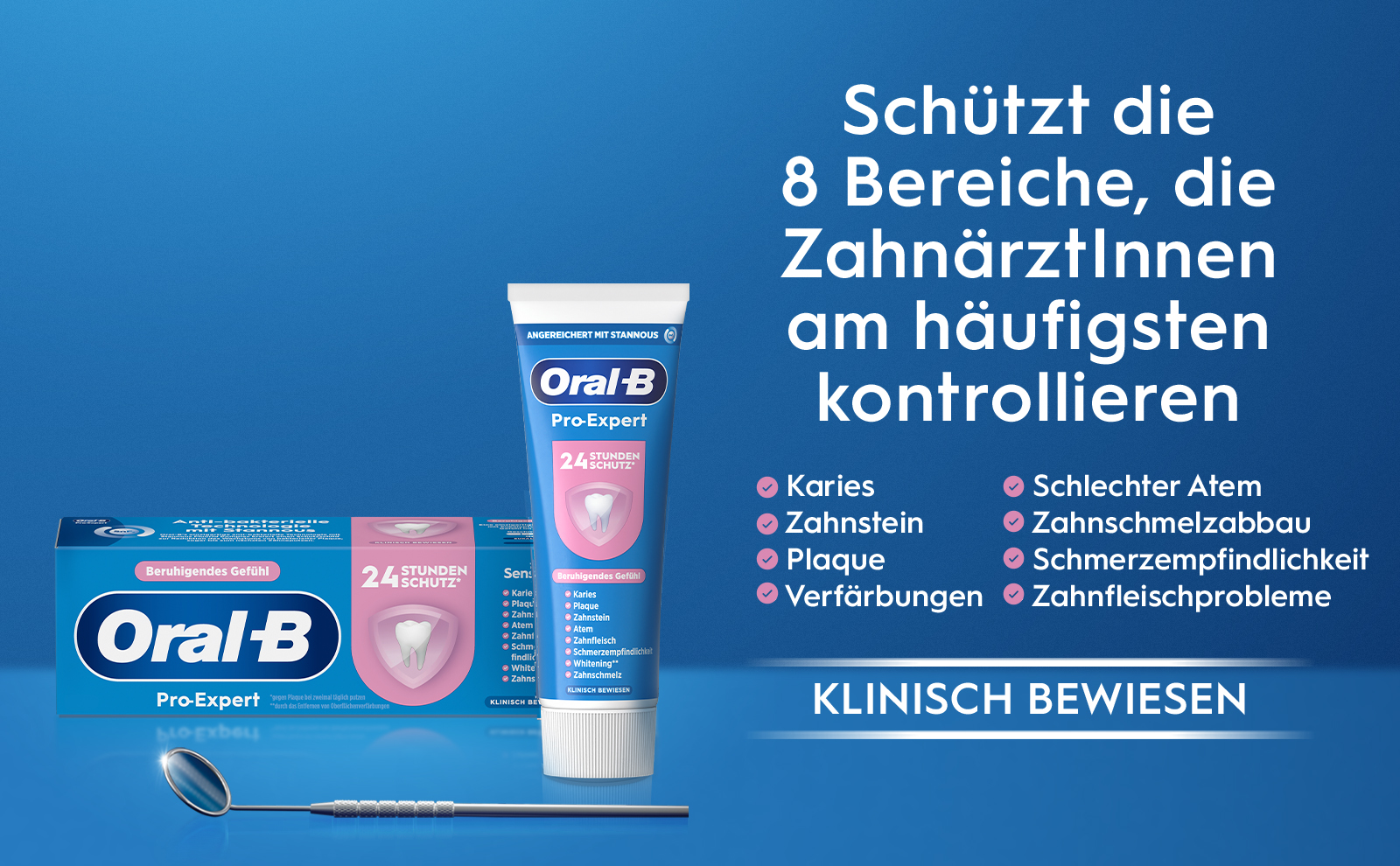 bakterielle ANGEREICHERT MIT STANNOUS. Oral-B Pro-Expert 24 STUNDEN SCHUTZ. Schützt die 8 Bereiche, die
                                  Zahnärztinnen am häufigsten kontrollieren Karies Zahnstein Beruhigendes Gefühl Plaque Atem 24 STUNDEN SCHUTZ. Sens Karie Karies Plaqu
                                  Plaque Zahn: Zahnstein Atem Zahni. Zahnfleisch Schm findlic White Zahns. KLINISCH BEWIESEN gegen Plaque bei zweimal täglich putzen
                                  KLINISCH BE. durch das Entfernen von Oberflächenverfärbungen Beruhigendes Gefühl Oral-B Pro-Expert Schmerzempfindlichke Whitening. Zahnschmelz Verfärbungen Schlechter Atem Zahnschmelzabbau. Schmerzempfindlichkeit Zahnfleischprobleme KLINISCH BEWIESEN