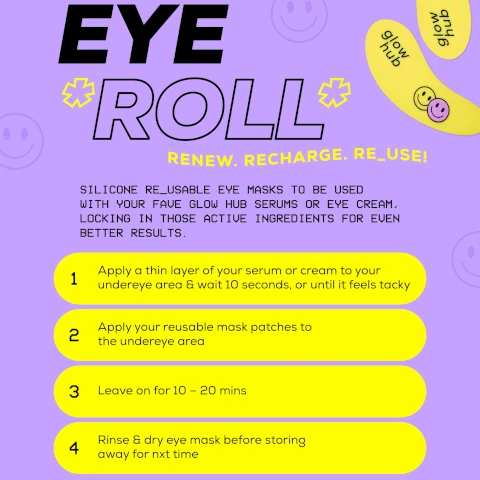 image of a colorful guide for using reusable silicone eye masks, featuring bold text that reads EYE ROLL and instructions with the steps to apply the masks, including a description of the products purpose and visible text detailing the application process. Visible text includes: RENEW. RECHARGE. RE_USE! SILICONE RE_USABLE EYE MASKS TO BE USED WITH YOUR FAVE GLOW HUB SERUMS OR EYE CREAM, LOCKING IN THOSE ACTIVE INGREDIENTS FOR EVEN BETTER RESULTS. 1 Apply a thin layer of your serum or cream to your undereye area & wait 10 seconds, or until it feels tacky 2 Apply your reusable mask patches to the undereye area 3 Leave on for 10 - 20 mins 4 Rinse & dry eye mask before storing away for nxt time.
