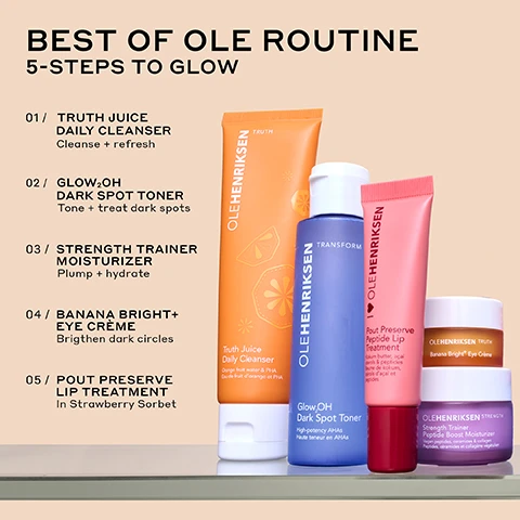 Image 1 - Image shows a collection of skincare products arranged in a line with the title BEST OF OLE ROUTINE and the subtitle 5-STEPS TO GLOW, listing the following steps: 01 Truth Juice Daily Cleanser, 02 Glow OH Dark Spot Toner, 03 Strength Trainer Moisturizer, 04 Banana Bright Eye Crème, and 05 Pout Preserve Lip Treatment in Strawberry Sorbet.
              Image 2 - A close-up image of a pink tube of Ole Henriksen Pout Preserve Peptide Lip Treatment partially resting on a sliced strawberry, featuring text that states Clinically fuller-looking lips in 1 WEEK, INSTANLY reduces the look of lip lines, and INSTANLY hydrates + improves elasticity.
              Image 3 - Image shows a comparison of lips before and immediately after treatment, with the top two images labeled BEFORE and the bottom two labeled IMMEDIATELY AFTER; the text at the bottom reads CLINICALLY FULLER-LOOKING LIPS IN 1 WEEK* followed by *In an 8-week clinical study on 39 people.
              Image 4 - A jar of Ole Henriksen Banana Bright Eye Cream is shown, with one jar open to reveal the cream inside, accompanied by the text highlighting benefits: 29% brighter under eyes, 40% reduction in crows feet, and 70% instant increase in hydration, with a note about a clinical study on 38 people.
              Image 5 - A close-up image split into two halves showing a persons eyes before and after using a product, with visible text stating BEFORE on the left and AFTER 8 WEEKS on the right, followed by BANANA BRIGHT+ EYE CRÈME 29% BRIGHTER UNDEREYES* at the bottom.
              Image 6 - A purple moisturizer jar labeled Ole Henriksen Strength Trainer Peptide Boost Moisturizer is surrounded by cream swirl lines, with text highlighting claims: 28% stronger moisture barrier all day, 97% agree it restores healthy-looking skin, instantly doubles skins hydration, and 38% firmer skin in just 4 weeks.
              Image 7 - Image shows a side-by-side comparison of a persons face, with the left side labeled BEFORE showing dull skin and the right side labeled AFTER 4 WEEKS showing improved, healthy-looking skin, with visible text at the bottom stating STRENGTH TRAINER PEPTIDE BOOST MOISTURIZER DEEPLY HYDRATES + STRENGTHENS.
              Image 8 - A close-up image of a blue bottle with a white cap, showing a drop of product falling from the nozzle, accompanied by text that states Reduces the look of dark spots in 7 days, 95% agree it doesnt leave skin feeling stripped, 100% agree it removes residual dirt, makeup, and impurities, and 97% agree its gentle enough for everyday use.
              Image 9 - Image shows a side-by-side comparison of a womans face, with the left side labeled Before showing visible dark spots and the right side labeled After 1 week showing reduced visibility of dark spots; the text at the bottom reads REDUCE THE LOOK OF DARK SPOTS IN 7 DAYS* *In an 8-week clinical study on 39 people.