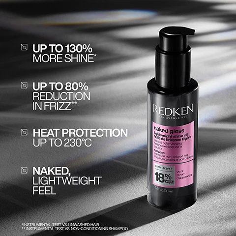 Image 1 - A bottle of Redken Naked Gloss lightweight shine oil is shown on a gray surface, with text highlighting features: up to 130% more shine, up to 80% reduction in frizz, heat protection up to 230°C, and a naked lightweight feel.
              Image 2 - Side-by-side comparison of a woman with long, straight red hair on the left labeled BEFORE and the same woman with long, wavy red hair on the right labeled AFTER with additional text at the bottom noting *USE OF ACIDIC COLOR GLOSS SHAMPOO, CONDITIONER, AND NAKED GLOSS OIL.
              Image 3 - Image shows a comparison of hair with one side labeled BEFORE and the other side labeled AFTER, illustrating a significant transformation from frizzy to smooth and shiny hair, with additional text noting *USE OF ACIDIC COLOR GLOSS SHAMPOO, CONDITIONER, AND NAKED GLOSS OIL.
              Image 4 - A side-by-side comparison of a womans curly hair before and after treatment, showcasing a transformation from frizzy and undefined curls on the left to smoother, more defined curls on the right, with visible text that reads BEFORE and AFTER, along with small text noting the use of acidic color gloss shampoo, conditioner, and naked gloss oil.
              Image 5 - A bottle of Redken Naked Gloss lightweight shine oil is centered against a gradient black background, with swirling liquid around the base and text that reads SHINE WITH A NAKED FEEL and includes product details like naked gloss and 18% fatty acids.
              Image 6 - An image shows a hand dispensing a small amount of a clear liquid from a pump bottle labeled Redken into another hand, with visible text stating START WITH 1 PUMP, ADD MORE AS NEEDED.
              Image 7 - The image shows a split view of a woman applying hair product with wet hair on the left and sleek, straight hair on the right, accompanied by the text APPLY TO DAMP OR DRY HAIR.
              Image 8 - A persons long, straight black hair is being combed from behind, with text on the image stating that the product is formulated with fatty acids and omega-9s to enhance shine, protect color vibrancy, and condition hair.
              Image 9 - Image shows a collection of four hair care products in black bottles labeled REDKEN, including shampoo, conditioner, leave-in treatment, and oil, with the heading GLOSSY HAIR ROUTINE and the visible text SHAMPOO CONDITIONER LEAVE-IN OIL.