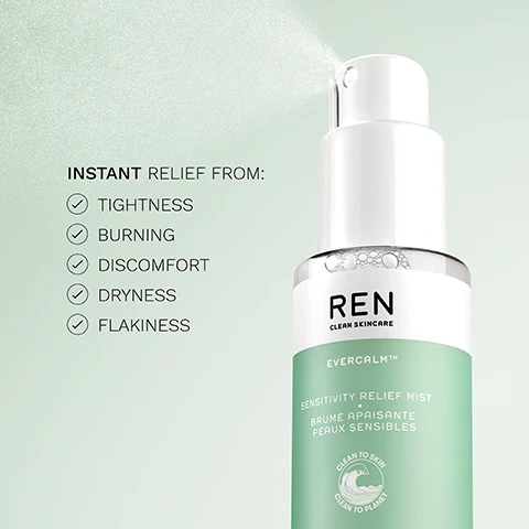 Image 1 - A bottle of REN Clean Skincare Evercalm Sensitivity Relief Mist is shown spraying a fine mist against a light green background, with visible text listing INSTANT RELIEF FROM: followed by checkmarks next to TIGHTNESS, BURNING, DISCOMFORT, DRYNESS, and FLAKINESS.
              Image 2 - Image of a skincare product feature with three sections; the left shows a cluster of white mushrooms, the middle displays a sliced leaf of aloe vera, and the right features droplets of meadowfoam seed oil, with text stating Bioactives, White Mushroom Extract, Fermented Aloe Vera, and Meadowfoam Seed Oil above each corresponding image.
              Image 3 - A green bottle of REN Evercalm Sensitivity Relief Mist sits on a light green background, with text that reads: Instant relief from irritation + sensitivity, helps to rebuild the skin barrier, 5 X more moisturizing than aloe vera gel.
              Image 4 - A display of three skincare products from REN, including a green tube labeled Gentle Cleansing Gel, a pump bottle labeled Serum, and a pump bottle labeled Moisturiser, with text indicating Cleanse, Moisturise, and Soothe above each product.
              Image 5 - Side-by-side comparison of a persons cheek before and after 30 minutes, showing redness and blemishes on the left labeled BEFORE and a smoother, more glowing skin appearance on the right labeled AFTER 30 MINUTES.