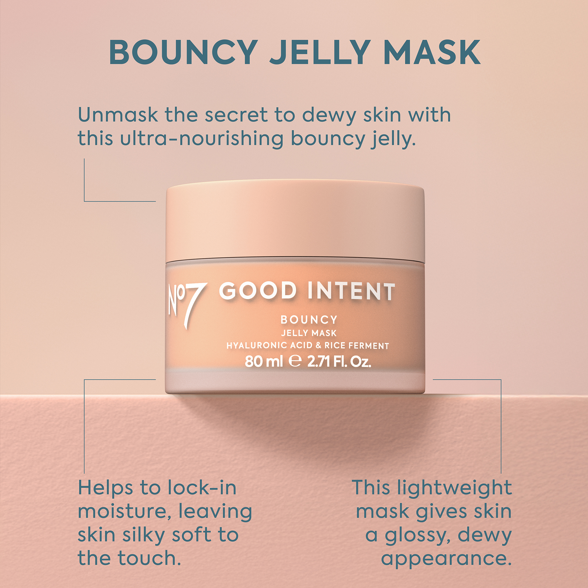 Image - A jar of No7 Good Intent Bouncy Jelly Mask is centered on a peach-pink background, with text reading: BOUNCY JELLY MASK, Unmask the secret to dewy skin with this ultra-nourishing bouncy jelly, Nº7 GOOD INTENT BOUNCY JELLY MASK HYALURONIC ACID & RICE FERMENT 80 ml e 2.71 Fl. Oz., Helps to lock-in moisture, leaving skin silky soft to the touch, and This lightweight mask gives skin a glossy, dewy appearance.