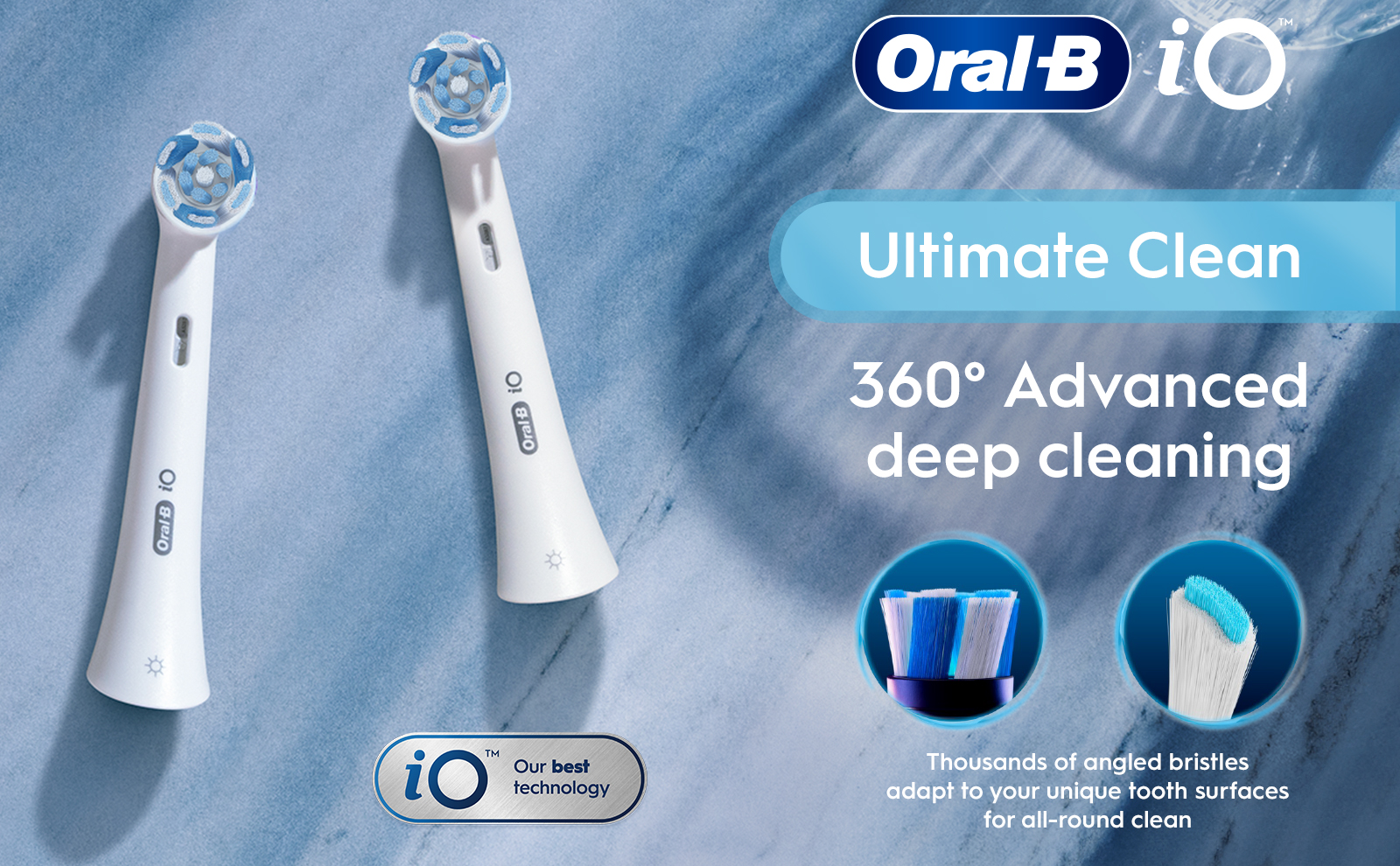 Oral B iO Ultimate Clean 360° Advanced deep cleaning iO TM Our best technology Thousands of angled bristles adapt to your unique tooth surfaces for all-round clean