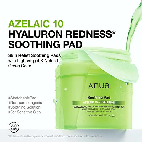 Image 1 - A close-up image of a green jar of Anua Azelaic 10 Hyaluron Redness Soothing Pad, labeled with product details including Skin Relief Soothing Pads, with Lightweight & Natural Green Color, and contains text indicating it includes 90 pads.
              Image 2 - An image of a green gel-like product with a leaf, featuring text that reads Holy Grail for Soothing & Redness Relief, Gentle Yet Effective Synergy for Sensitive Skin, followed by descriptions of Azelaic Acid, Hyaluronic Acid, and 7 Cica Complex.
              Image 3 - A woman with smooth skin is applying a round skincare pad to her cheek while looking directly at the camera, with statistics on oil content improvement, sebum production reduction, and redness decrease displayed beside her.
              Image 4 - A person with a smooth, glowing complexion gently applies a translucent skincare product to her cheek, with a soft green background and the text Stretch, Soothe, Relax! Covers Large Areas of Redness* with Ease.
              Image 5 - Image shows two side-by-side photos of skin; the left side labeled Before shows red, irritated skin, while the right side labeled After Use shows reduced redness, with visible text stating Clinically Tested 88.85% Soothing Effect on Skin Irritated by External Factors and additional fine print regarding the clinical study.
              Image 6 - Image shows two skincare products from Anua: a green bottle of Azelaic Acid 10% + Hyaluron serum and a jar of Anua Soothing Pad, with usage instructions and a tip to stretch the fabric for larger areas. Visible text includes how to use: apply after cleansing for 5-10 minutes like a mask, gently wipe across the face, can be used every day both AM & PM, and tip: stretch out the fabric to the sides and try it on larger areas.
              Image 7 - An ingredient list for a product including various compounds such as Aqua, Butylene Glycol, Glycerin, Panthenol, and several plant extracts with the title Ingredient List at the top.
