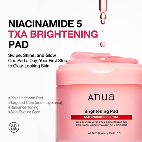 Image 1 - Image of a pink jar of Anua Niacinamide 5 TXA Brightening Pad with a half-moon pad on top and drops of liquid above, featuring text that reads Niacinamide 5 TXA Brightening Pad, Swipe, Shine, and Glow, One Pad a Day, Your First Step to Clear-Looking Skin, and additional hashtags describing its features.
              Image 2 - A close-up image of a pink gel-like substance with droplets, featuring text that reads Holy Grail, Double Care for Skin Clarity & Even-Looking Skin Tone, Gentle Yet Effective Synergy for Healthy Glow, NIACINAMIDE 50,000ppm Helps revitalize and revive dull skin, TRANEXAMIC ACID (TXA) Targets spot & soothes post-breakout marks, Pink Vitamin B12, PHA Improves skin smooth, hydrated skin.
              Image 3 - A woman with a glowing complexion is shown wearing pink under-eye patches, with text indicating that the patches help improve skin gloss effect by 45.70%, correct melanin ratio by 18.40%, and enhance eye area elasticity by 3.46%.
              Image 4 - A woman with a smooth complexion wears glow pads on her under-eye area and cheeks, with text that reads One Pad Is All You Need, Curve-Hugging Glow Pads for Smooth Adherence, Adheres to Under-Eye shadow Area, Cheeks, and Mouth Area for Targeted Care, and Moisture-Rich with a Comfortable Fit on Every Curve.
              Image 5 - Image shows two circular close-up views of under-eye skin, one labeled Before and the other labeled After 8 Weeks, demonstrating a noticeable improvement, with a highlighted statistic stating 20.63% Visible Reduction in Under-Eye Shadow based on visual assessment.
              Image 6 - An image showing a bottle of Anua Niacinamide Serum 10+ and a jar of Anua Brightening Pads, with instructions for use that state to apply the serum for 10-20 minutes like a mask, wipe across the face, and that it can be used every day, both AM and PM, along with a tip to use it as a quick morning mask while drying hair.
              Image 7 - An ingredient list on a pink background, featuring various components including Aqua, Methylpropanediol, Niacinamide, and more, with the header Ingredient List.
