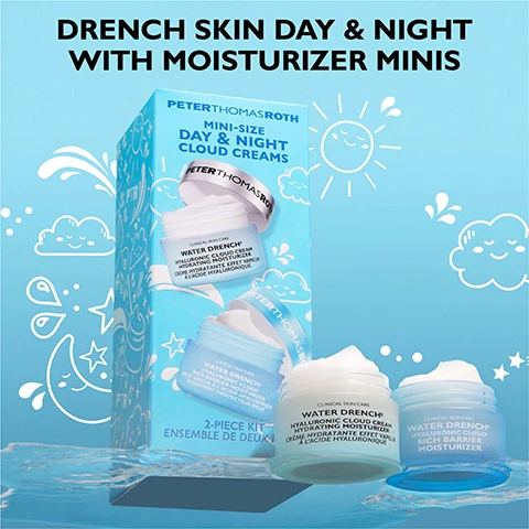 Image 1 - A Peter Thomas Roth skincare set, featuring a light blue box and two open jars of moisturizer on a water surface, with a light blue background showing whimsical cloud, sun, and moon illustrations, displays the text DRENCH SKIN DAY & NIGHT WITH MOISTURIZER MINIS Peter Thomas Roth MINI-SIZE DAY & NIGHT CLOUD CREAMS 2-PIECE KIT ENSEMBLE DE DEUX CLINICAL SKIN CARE WATER DRENCH HYALURONIC CLOUD CREAM HYDRATING MOISTURIZER CRÈME HYDRATANTE EFFET VAPEUR À LACIDE HYALURONIQUE and WATER DRENCH HYALURONIC CLOUD RICH BARRIER MOISTURIZER HYDRATANT PROTECTEUR RICHE. Image 2 - A split image of a womans face depicts a Before view on the left and an Immediately After* view on the right showing improved skin hydration, with a jar of Peter Thomas Roth Water Drench Hyaluronic Cloud Cream Hydrating moisturizer for all skin types visible, and additional text reading 100% showed an immediate boost in skin hydration† and Unretouched photos. Individual results may vary. †Based on a 1-week clinically measured study on 27 women, ranging in age from 23 to 68. Image 3 - Three white swatches of cream or gel are spread on a light blue background with the text: WATER DRENCH® CLOUD CREAM FLUFFY-LIGHT GEL CREAM. Image 4 - A smiling woman has moisturizer applied to her cheeks, with text that reads Fluffy-light moisturizer transforms to a silky finish after application and an arrow pointing towards her face. Image 5 - A split image shows a womans face before (left, with visibly less hydrated skin) and immediately after (right, with glowing, hydrated skin) using a product, accompanied by text that reads BEFORE, IMMEDIATELY AFTER*, PETERTHOMASROTH WATER DRENCH HYALURONIC CLOUD RICH BARRIER MOISTURIZER, 94% showed immediate skin barrier strengthening†, and smaller text Unretouched photos. Individual results may vary. †Based on a 4-week clinically measured study on 51 women, ranging in age from 37 to 69. Image 6 - A close-up of a white, creamy texture with wavy peaks and valleys, displaying the text WATER DRENCH® RICH MOISTURIZER FAST-ABSORBING RICH TEXTURE. Image 7 - A smiling person applies a white moisturizer to their cheek, with text reading Rich moisturizer transforms to a glowy finish after application and an arrow pointing to the application.