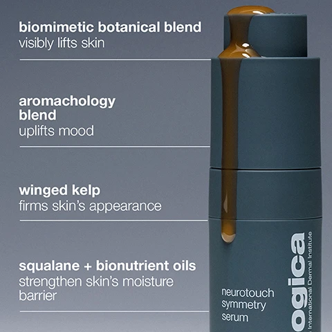 Image 6 - A dark grey bottle with golden-brown liquid spilling from the top and running down the side, with text on the left describing ingredients and benefits: biomimetic botanical blend visibly lifts skin, aromachology blend uplifts mood, winged kelp firms skins appearance, squalane + bionutrient oils strengthen skins moisture barrier, and text on the bottle reading neurotouch symmetry serum, ogica, International Dermal Institute. Image 7 - A mans face and neck are gently touched by a womans hands, with the womans face partially visible on the right, accompanied by text that reads 100% agree: neurotouch symmetry serum creates a moment of self-care* and *Internal consumer perception based on a 1 day study of 56 subjects, 1 application/day. Image 8 - A blue-grey cylindrical product container with a fingerprint design on its cap is angled on a light grey surface, with text reading 100% agree touch can positively impact skin health* *Internal consumer perception based on a 1 day study of 56 subjects, 1 application/day. Image 9 - A close-up of golden-amber facial oil spread across a white surface, showing a distinct swirl pattern and several small bubbles, with text that reads lightweight + silky facial oil. Image 10 - A person with dark skin holds a grey serum bottle near their face, with visible text reading skin can feel More than skin care, this is emotional care you can feel. Powered by neuroscience + expert touch, NeuroTouch Symmetry Serum visibly lifts the skin + uplifts mood. and on the bottle neurotouch symmetry serum neuroscience-powered sculpting oil huile de modelage inspirée par les neurosciences 1 US FL OZ / 30mL e and vertically dermalogica professional-grade skin care by The International Dermal Institute. Image 11 - A product image showing a tall, cylindrical bottle, dark gray on top and light gray on the bottom, with Dermalogica branding, against a gray background; visible text to the left reads visibly restores facial symmetry for a more sculpted appearance, skin treatment expertise + power of human touch, and supports the skin-mind connection, while the bottle itself displays dermalogica professional-grade skin care by The International Dermal Institute, neurotouch symmetry serum, neuroscience-powered sculpting oil, huile de modelage inspirée par les neurosciences, and 1 US FL OZ / 30ml e. Image 12 - A woman with glowing skin looks at the viewer as hands gently touch her face, with visible text reading clinical proof visibly restores facial symmetry for more sculpted-looking skin* *Independent clinical testing of 31 people, 2 applications/day for 8-weeks. Image 13 - A persons hands hold a grey and white Dermalogica serum bottle, with accompanying text on the left side of the image and on the bottle itself: with 30+ years of collective experience in the treatment room, our professional skin therapists have developed a sculpting technique that leverages the power of human touch and works with our clinically proven serum for immediate benefits dermalogica professional-grade skin care by The International Dermal Institute neurotouch symmetry serum neuroscience-powered sculpting oil huile de modelage inspirée par les neurosciences 1 US FL OZ / 30mL e. Image 14 - A close-up side profile of a person with dark skin and braided hair, looking upwards and to the left, with their hand gently touching their neck, alongside the text 97% agree skin feels more elastic + looks lifted* and the disclaimer *Internal consumer perception based on a 1 day study of 56 subjects, 1 application/day. Image 15 - A close-up of a persons face with a dropper applying an amber serum to their cheek, accompanied by text that reads: how to use apply on clean skin massage in firm, upward strokes pair with neurotouch sculpting technique. Image 16 - A split image shows a persons lower face before treatment on the left with more prominent wrinkles and a less defined jawline, and after 8 weeks on the right with smoother skin, reduced wrinkles, and a more sculpted jawline, with white lines and arrows indicating the improvements, and includes the text visibly restores facial symmetry for more sculpted-looking skin* before after 8 weeks *Independent clinical testing of 31 people, 2 applications/day for 8-weeks. Image 17 - A grid of six line-art diagrams shows a stylized face and hands demonstrating the neurotouch sculpting technique, with the overall text neurotouch sculpting technique we recommend performing each step 3X; individual steps include a neck massage depicted by a hand pinching from ear to clavicle with the text neck pinch ear → clavicle; a jaw massage shown by hands pinching from chin to ear with the text jaw pinch chin → ear; a cheek massage with a hand moving up/down the cheekbone with the text cheeks walk up/down cheekbone; a brow massage where hands pinch, lift, and circle the eyebrow with the text brows pinch, lift + circle eyebrow; a forehead massage where hands lift and slide across the eyebrow with the text forehead lift + slide across eyebrow; and a finish massage where hands massage center/outward with the text finish massage center/outward. Image 18 - A smiling woman gently touches the cheek of a smiling man with blonde hair, with the text designed to be shared, 100% agree applying serum with partner was fun + made them laugh*, *Internal consumer perception based on a 1 day study of 56 subjects, 1 application/day.