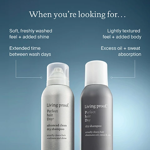 Image 2 - An image shows two Living Proof Perfect hair Day dry shampoo bottles, one silver on the left and one dark gray on the right, connected by lines to text describing their benefits: When youre looking for... Soft, freshly washed feel + added shine, Extended time between wash days, Living proof Perfect hair Day® advanced clean dry shampoo actually cleans hair + softness and shine, Lightly textured feel + added body, Excess oil + sweat absorption, Living proof Perfect hair Day dry shampoo actually cleans hair eliminates oil, sweat & odor. Image 3 - A blonde womans hair is shown in a before and after comparison, with oily roots on the left and clean, refreshed roots on the right, alongside a product bottle; visible text reads Before, After Perfect hair Day™ Advanced Clean Dry Shampoo, Living proof. Perfect hair Day® advanced clean dry shampoo actually cleans hair + softness and shine, and Actually cleans hair + preserves style. Image 4 - A before and after image shows a woman with slightly oily hair at the roots on the left, labeled Before, and clean, refreshed hair on the right, labeled After Perfect hair Day™ Dry Shampoo, with a Living Proof Perfect hair Day dry shampoo bottle in the center foreground displaying the text Living proof. Perfect hair Day® dry shampoo actually cleans hair eliminates oil, sweat & odour. Image 5 - A hand holds a dark gray Living proof Perfect hair Day dry shampoo can, which is labeled Living proof. Perfect hair Day dry shampoo actually cleans hair eliminates oil, sweat & odor nettoie bien les cheveux élimine les résidus huileu la transpiration et les ode; above it are two dashed outline boxes displaying the text Textured feel + added body and Time-release fragrance. Image 6 - Two silver spray cans of Living Proof Perfect hair Day advanced clean dry shampoo are stacked on a light grey surface, with text labels floating above them stating Adds softness + shine, Balances scalp sebum levels, Living proof. Perfect hair Day® advanced clean dry shampoo, actually cleans hair + softness and shine, nettoie bien les cheveux + douceur et éclat, DRY SHAMPOO, SHAMPOOING SEC, 184 mL e 156g 5.5 OZ US. Image 7 - Two Living Proof dry shampoo aerosol cans, one silver and one dark gray, are displayed on a reflective surface against a blue background, featuring the text: 1 Living Proof Dry Shampoo sold every 30 seconds.* Living proof. Perfect hair Day® advanced clean dry shampoo actually cleans hair + softness and shine DRY SHAMPOO SHAMPOOING SEC 198 mL e Living proof.® Perfect hair Day dry shampoo actually cleans hair eliminates oil, sweat & odor DRY SHAMPOO SHAMPOOING SEC 198 mL e *Source: US Data, NPD FY 2022 Dry Shampoo subsegment Image 8 - A blonde woman with her hand in her hair looks down while holding a silver can of Living pro Perfect hair Day advanced clean dry shampoo, which states it actually cleans hair + softness and shine, nettoie bien les cheveux + douceur et éclat, and includes the text DRY SHAMPOO SHAMPOOING SEC 335 ml e 282g 9.9 oz, along with a prominent blue circle displaying #1 PRESTIGE DRY SHAMPOO BRAND*, and a small footnote reading *Source: US Data, NPD FY 2022 Dry Shampoo subsegment.