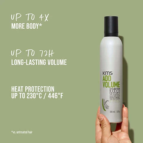 Image 1 - A person holding a white bottle of KMS Add Volume styling foam against a light green background, with visible text stating UP TO 4X MORE BODY*, UP TO 72H LONG-LASTING VOLUME, and HEAT PROTECTION UP TO 230°C / 446°F.
              Image 2 - A woman with a straight, shoulder-length hairstyle on the left side labeled BEFORE and the same woman with wavy, shoulder-length hair wearing a dark t-shirt on the right side labeled AFTER.
              Image 3 - An arrangement of uncooked rice grains and rice stalks with text reading UPYCLED RICE in bold, white letters on a green background.
              Image 4 - A gel-like product is shown on a light green background with the text highly-effective, our formulas with upcycled rice, make hair more resilient and plump strands for an intense volume boost.
              Image 5 - A woman with wavy blonde hair poses with her head turned slightly, showcasing her defined eyeliner and red lipstick, while her hand adorned with tattoos rests near her face, set against a light green background, with the text WEAR YOUR HAIR THE WAY YOU WANT prominently displayed.
              Image 6 - Image of various hair care products from KMS arranged on a neutral background, featuring the text ENDLESS POSSIBILITIES FOR YOUR HAIR at the top, with visible product names including KMS ADD VOLUME on the bottles.
              Image 7 - A smiling woman with long brown hair wearing a green jacket and a blue shirt is featured on a light background, alongside text stating OUR COMMITMENT, PETA APPROVED, COMMITTED TO PETAS GLOBAL ANIMAL TEST POLICY, VEGAN FORMULAS, and NO ANIMAL-DERIVED INGREDIENTS, along with the logo KMS HAIR.
              Image 8 - Two styling foam bottles side by side labeled KMS ADD VOLUME, with one labeled BEFORE on the left and the other NOW on the right, featuring text at the bottom that reads NEW IMPROVED FORMULA and UPCYCLED RICE.
