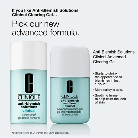Image 1 - Two Clinique bottles for anti-blemish clearing gel and the text If you like Anti-Blemish Solutions Clinical Clearing Gel... Pick our new advanced formula. Anti-Blemish Solutions Clinical Advanced Clearing Gel. Starts to shrink the appearance of blemishes in just 1 hour.* More salicylic acid. Soothing ferment to help calm the look of skin. *Scientific testing on 31 women after using product once. Image 2 - A light blue bottle of Clinique acne solutions clinical advanced clearing gel and its white cap are shown, with text that reads Starts to shrink the appearance of blemishes in just 1 hour.* CLINIQUE acne solutions clinical advanced clearing gel 2% SALICYLIC ACID ACNE MEDICATION *Scientific testing on 31 women after using product once. Image 3 - Split image shows a mans face with redness and visible pores on the left and reduced redness and less visible pores on the right, with the text Before and After 1 hour. Image 4 - Close-up view of a liquid with bubbles and white powder in a dish with text Lactobacillus ferment Helps calm the look of redness from irritation and text 2% salicylic acid Helps clear dead skin cells, oil, and other impurities that can contribute to clogged pores. Image 5 - Close-up of a persons face with a hand applying product, next to text reading Formula facts Clinical Expertise: Dermatologist developed Dermatologist tested Allergy tested Fragrance free Non-comedogenic Free of: Fragrance Oil Gluten Sodium lauryl sulfate Sodium laureth sulfate. Image 6 - Four Clinique anti-blemish solutions products on a shelf with text Blemish prone? Add these to your routine. 1. Cleanser Cleanses for clearer looking skin with salicylic acid 2. Moisturiser Delivers lightweight, oil-free hydration. 3. Treatment Helps clear the look of blemishes and control oil. 4. Makeup Helps cover, clear, and prevent the look of blemishes.