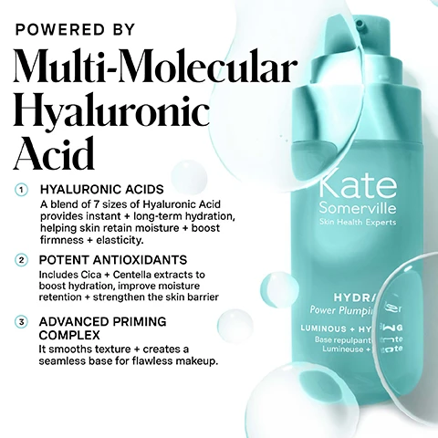 Image 1 - A turquoise skincare product bottle with a pump dispenser stands against a white background, featuring clear liquid elements and bubbles, with overlaying text that reads POWERED BY Multi-Molecular Hyaluronic Acid 1 HYALURONIC ACIDS A blend of 7 sizes of Hyaluronic Acid provides instant + long-term hydration, helping skin retain moisture + boost firmness + elasticity. 2 POTENT ANTIOXIDANTS Includes Cica + Centella extracts to boost hydration, improve moisture retention + strengthen the skin barrier 3 ADVANCED PRIMING COMPLEX It smooths texture + creates a seamless base for flawless makeup. Kate Somerville Skin Health Experts HYDRA/ Power Plump Primer LUMINOUS + HYDRATING Base repulpante lumineuse + hydratante. Image 2 - A side-by-side comparison of a persons face with eyes closed, showing a before image on the left and an after image on the right, with the visible text BEFORE AFTER 2 WEEKS* HYDRAKATE Power Plumping Primer *Based on an independent clinical study of 35 participants, ages 18-51, all skin types - Fitzpatrick II-VI skin types. Image 3 - A woman with dark hair and smooth skin has a light-colored product applied to her cheek, next to text that highlights product benefits: 100% Reported that skin appeared visibly plumper, more radiant, + smoother immediately, as well as after 2 and 4 weeks* and 97% reported product preps and primes for makeup that lasts** followed by footnotes *Based on an independent clinical study of 35 participants, ages 18-51, all skin types - Fitzpatrick II-VI skin types and **Based on 4 weeks of use during an independent clinical study of 35 participants, ages 18-51, all skin types - Fitzpatrick II-VI skin types, and a circular logo with a winking smiley face stating CLINIC EXPERTISE AT YOUR FINGERTIPS KATE SOMERVILLE. Image 4 - A turquoise blue Kate Somerville cosmetic bottle with a pump is angled on a pink background, displaying the words Kate Somerville Skin Health Experts HYDRAKATE Power Plumping Primer LUMINOUS + HYDRATING Base repulpante puissante Lumineuse + hydratante Luminous + Hydrating A HYBRID THAT DELIVERS BOTH SKINCARE + MAKEUP MAGIC Instant and long-lasting hydration Smooths fine lines and boosts resilience Preps and powers up makeup for all-day wear. Image 5 - A close-up of a womans face with a product streak on her cheek, holding a teal bottle labeled Kate Somerville Skin Health Experts HYDRAKATE Power Plumping Primer LUMINOUS + HYDRATING Base repulpante puissante Lumineuse + hydratante, and the bottom left corner states no skin retouching. Image 6 - A split image shows a close-up of a persons face with skin concerns before on the left and visibly smoother, more even-toned skin after four weeks on the right, with prominent text BEFORE and AFTER 4 WEEKS*, a banner stating HYDRAKATE Power Plumping Primer, and fine print *Based on an independent clinical study of 35 participants, ages 18-51, all skin types - Fitzpatrick II-VI skin types. Image 7 - A woman with dark hair and a light complexion dispenses white product from a teal pump bottle into her hand, with text on the left stating HOW DO I Use This? 1 Apply 2-3 pumps to face. Pat until fully absorbed. 2 follow with your regular skincare routine Pro Tip: Use alone or with makeup. and text at the bottom right reading for daily use, AM + PM. Image 8 - An image titled Choose Your Serum displays three Kate Somerville products: Hydrakate Power Plumping Primer, Kateceuticals SuperCell Rejuvenation Serum, and Kateceuticals Firming Serum, with a comparative chart below detailing their benefits as Illuminate + Hydrate, Rejuvenate + Restore, and Plump + Firm, and their ingredient spotlights as Hyaluronic Acids + Potent Antioxidants + Advanced Priming Complex, Vegan Stem Cell, and Tri-Peptide + Hyaluronic Acid Complex. Image 9 - A graphic displays Kate’s 5 Daily Do’s skincare routine with line art icons for each step: 1 Cleanse AM/PM with a tube, 2 Exfoliate 1-2x PER WEEK with a tube, 3 Treat AM/PM with a Kate Somerville Hydrakate Power Plumping Primer bottle, 4 Moisturise AM/PM with a rectangular container, and 5 Protect AM with a pump bottle, followed by the text PLUMP IT. PRIME IT. SKIN-FIRST. MAKEUP-BEST Hydrating, plumping, and strengthening, this skincare-makeup hybrid leaves skin feeling refreshed, soft, breathable, and prepped for makeup that looks its best.