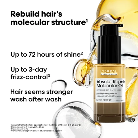 Image 1 - A LOreal Professionnel Absolut Repair Molecular Oil bi-phase bottle, with a black pump and gold and clear liquids, is shown on a white background with liquid splashes, displaying text that states Rebuild hairs molecular structure¹, Up to 72 hours of shine², Up to 3-day frizz-control³, and Hair seems stronger wash after wash, while the bottle label itself reads LORÉAL PROFESSIONNEL PARIS Absolut Repair Molecular Oil PEPTIDES BONDER + 5 AMINO ACIDS PROFESSIONAL BI-PHASE OIL Repairs 2 years of damage 3-days anti-frizz & 100 hours of shine SERIE EXPERT 30 ml (1.01 FL.OZ.), followed by small print disclaimers: ¹Instrumental test after 7 applications of the Rinse-off Serum & Bi-phase Oil, ²Instrumental test vs unwashed hair, ³Instrumental tests, ⁴Consumer perception: 80% of 83 participants agreed. Image 2 - The image features three sets of before and after comparisons illustrating hair improvements for dark straight hair, light wavy hair, and dark curly hair, accompanied by three LOréal Absolut Repair Molecular hair products, and includes the text Before, After, Not retouched, Absolut Repair Molecular, Repair & shine routine, and LOréal Absolut Repair Molecular. Image 3 - An illustration of a molecular structure resembling a DNA strand, composed of clear and golden droplets, with a small icon showing two joined half-spheres, one gold and one clear, alongside text that reads: THE TECH 1% Peptides bonder + 5 Amino acids Rebuilds hairs molecular structure¹. 2 phases including: 1. Aqueous phase 2. Concentrated oil. ¹ Instrumental test after 7 applications of the Rinse-off Serum and Bi-phase Oil. Image 4 - The image shows application advice for LOreal hair oil, with a split screen displaying wet hair on the left for deep repair and easiest styling, and dry hair on the right for instant shine and anti-frizz, featuring a bottle of LOreal Professional Absolut Repair Molecular Oil. Image 5 - A bottle of LOréal Absolut Repair Molecular Oil, containing golden textured oil, stands with a dynamic motion blur background, accompanied by the prominent text Shake to Shine, and its label reads LORÉAL PROFESSIONNEL PARIS Absolut Repair Molecular Oil PEPTIDES BONDER + 5 AMINO ACIDS PROFESSIONAL BI-PHASE OIL Repairs 2 years of damage 3-day anti-frizz & 100 hours of shine SERIE EXPERT 90 ml/3.0 fl. oz. Image 6 - Three dark panels illustrate a shine test, showing hair with minimal blue light reflection without product, intense blue light reflection immediately after ARM Oil application, and sustained intense blue light reflection 100 hours after application, alongside the text 100 hours of shine test*. Without product. Immediately after ARM Oil application. 100 hours after ARM Oil application. *Results on dry hair without flat iron at T0H & T100H after Absolut Repair molecular Oil application. Image 7 - The image is an instructional guide for LOreal Absolut Repair Molecular Oil, featuring four sections with visual steps and text: the top left section advises Apply on dry hair for touch-ups; section 01 shows the product bottle shaking with text 01 Shake well until blended; section 02 shows oil in a hand with text 02 2 pumps for mid-length hair, 3 pumps for long hair. Warm up oil in hands; and section 03 shows product being applied to dark hair with text 03 Apply for mid-lengths to ends. Image 8 - A large and a small bottle of LOréal Professionnel Absolut Repair Molecular Oil are shown on a white background, with a hand reaching towards the smaller bottle, alongside the text Your instant shine, mini size available, and on the large bottle LORÉAL PROFESSIONNEL PARIS Absolut Repair Molecular Oil PEPTIDES BONDER + 5 AMINO-ACIDS HUILE BI-PHASE PROFESSIONNELLE Repare 2 ans de dommages 3 jours danti-frizz et 320 heures de brillance PROFESSIONAL BI-PHASE OIL Repairs 2 years of damage 3-day anti-frizz & 300 hours of shine SERIE EXPERT 90 ml 3.04 FL.OZ, and on the small bottle LORÉAL PROFESSIONNEL PARIS Absolut Repair Molecular Oil PEPTIDES BONDER + 5 AMINO-ACIDS HUILE BI-PHASE PROFESSIONNELLE PROFESSIONAL BI-PHASE OIL SERIE EXPERT 30 ml 1.01 FL.OZ. Image 9 - A persons open hand holds a yellow gel-like substance in the palm, with text on the left side stating: Shake well until blended. Take 1 to 2 pumps. Apply on dry or wet hair. Avoid the roots & scalp.