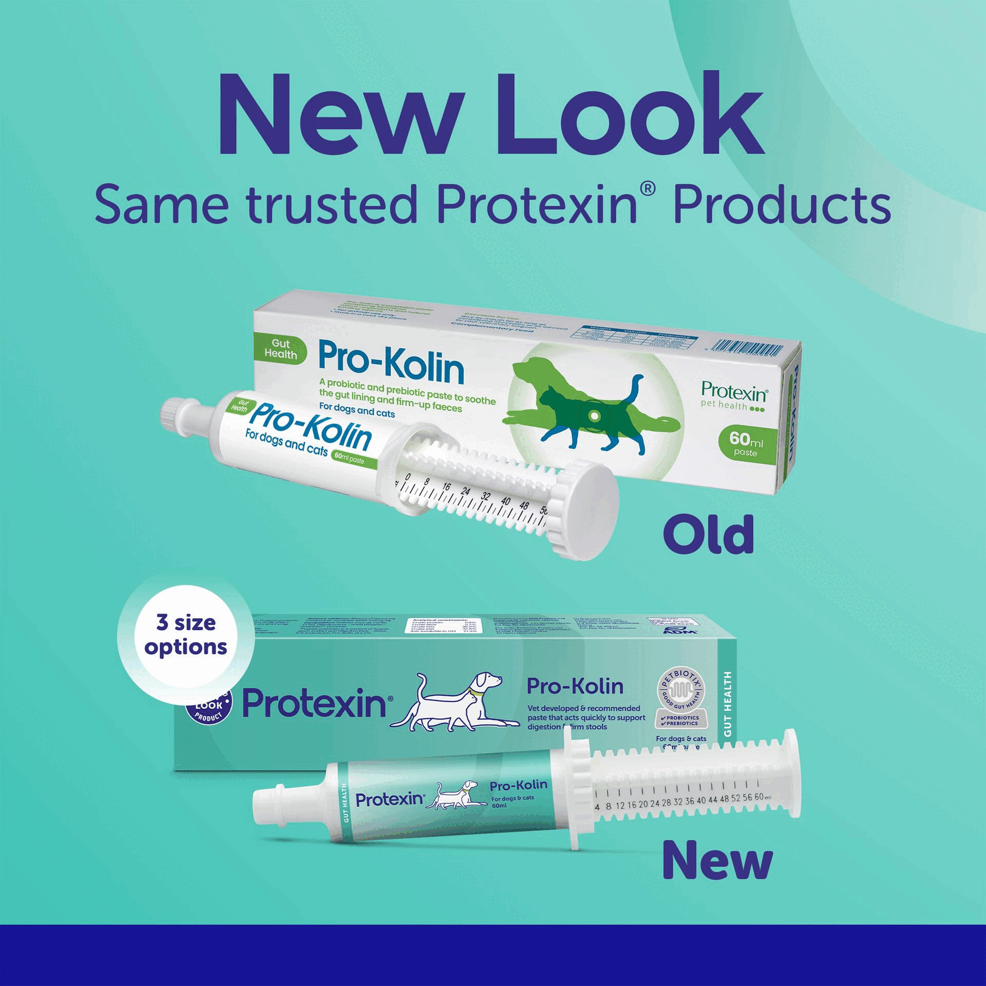 Image 1 GIF - The image displays a comparison of old and new packaging for Protexin Pro-Kolin pet health products, showing an older box and syringe above a newer box and syringe, with visible text reading New Look Same trusted Protexin Products, Gut Health, Pro-Kolin, A probiotic and prebiotic paste to soothe the gut lining and firm-up faeces, For dogs and cats, Protexin pet health, 60ml paste, Pro-Kolin for dogs and cats, 60ml paste, Old, 3 size options, Protexin, Pro-Kolin, Vet developed & recommended paste that acts quickly to support digestion & firm stools, Gut Health, Protexin, Pro-Kolin, For dogs & cats, 60ml, New. Image 2 GIF - The image features a turquoise background with a person petting a relaxed Bengal cat on the right, while the left displays text: Protexin®, Pioneering research that unlocks the power of gut health, Trusted & recommended by veterinary professionals, Easy-to-give supplements for every pets lifestyle, and Backed by 30 years of expertise & innovation. Image 3 GIF - A teal graphic displays a person petting a white Labrador dog on the right, with prominent text on the left that reads UKs #1 Vet Recommended Digestive Supplement Manufacturer*, alongside a logo for PETBIOTIX GOOD GUT HEALTH PROBIOTICS PREBIOTICS, and additional text stating Made with Petbiotix® Supports a healthy gut microbiome!, Easy-to-use syringe, Tasty beef flavour, and the source *Kynetec UK VetTrak, MAT September 2024*. Image 4 GIF - A tabby cat with green eyes sits on the right side of a teal background with a dark blue bottom band, alongside text that reads Pro-Kolin for cats & dogs, Vet-Recommended digestive support paste, Acts quickly to support digestion and firm stools, With pre & probiotics + pectin to soothe & support gut health. Image 5 GIF - A teal graphic with a white rounded rectangle containing a table, with text that reads How many, how often? Instructions for use: Give by mouth for as long as considered necessary or as advised by your veterinary surgeon. The table has columns Weight, Volume, Frequency and rows: <5kg, 2ml, Twice daily; 5-15kg, 3ml, Twice daily; 15-25kg, 5ml, Twice daily; 25-35kg, 6ml, Twice daily; 35-45kg, 8ml, Twice daily; >45kg, 10ml, Twice daily.