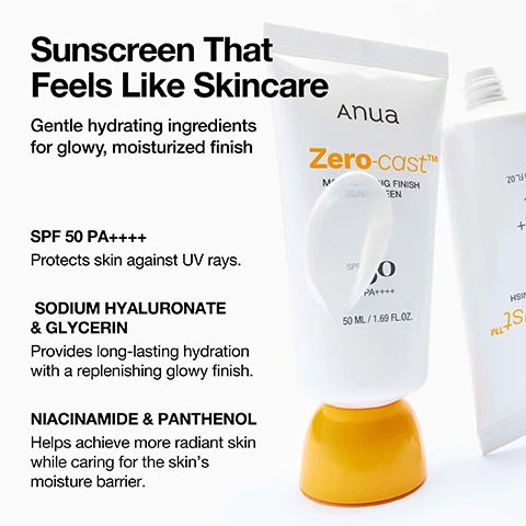 Image 1 - A white Anua Zero-cast sunscreen tube with a yellow cap and a dab of white cream on the tube, standing next to a partially visible second tube on a white background, accompanied by text that reads: Sunscreen That Feels Like Skincare Gentle hydrating ingredients for glowy, moisturized finish SPF 50 PA++++ Protects skin against UV rays. SODIUM HYALURONATE & GLYCERIN Provides long-lasting hydration with a replenishing glowy finish. NIACINAMIDE & PANTHENOL Helps achieve more radiant skin while caring for the skins moisture barrier. Anua Zero-cast™ MOISTURIZING FINISH SUNSCREEN SPF 50 PA++++ 50 ML / 1.69 FL.OZ. Image 2 - A close-up image shows a persons face applying a white cream to their cheek, with overlay text including Makeup Prep for All Skin Types, Tested to Help Long-Lasting Makeup, All Day Hydration Up to 72 Hours, Gentle formula for sensitive skin +Non-Comedogenic Tested, TEST COMPLETE NON-COMEDOGENIC, and TEST COMPLETE LOW-IRRITANCY. Image 3 - A hand holds an orange bottle lid filling with white sunscreen from a tube, next to instructions that read Use Your Sun Cup (the lid) as a Guide! Not sure how much SPF to use? Fill a sufficient amount of SPF* in your Sun Cup to cover your entire face! (avoiding the eyes and mouth) *Use enough to cover your entire face and neck (avoiding the eyes and mouth). *For effective sun protection, dermatologists recommend using about 2mg/cm² of sunscreen. Image 4 - An image on a yellow background shows three Anua skincare products including a white Zero-cast Moisturizing Finish Sunscreen SPF 50 PA++++ tube, a green Heartleaf Soothing Ampoule tube, and a clear Heartleaf Pore Control Cleansing Oil bottle, with accompanying text titled When to Apply: 1 Can be used everyday after AM skincare routine, 2 Apply after your favorite morning serum, 3 At night, cleanse off by double cleansing, and Uses: Helps prevent sunburn if used as directed with other sun protection measures (see Directions), decreases the risk of skin cancer and early skin aging caused by the sun. Image 5 - A woman with brown skin has a white dollop of sunscreen on her cheek, with the text How to Apply Directions : For Sunscreen Use: 1. Apply generously and evenly 15 minutes before sun exposure. 2. Reapply every 2 hours to maintain protection, especially after swimming, sweating, or have towel-dried your skin. 3. Rinse with water when it gets into your eyes. 4. Apply sunscreen using two finger lengths or use the product cap as a Sun Cap to measure the appropriate amount. Sun Protection Measures: 1. Do not stay too long in the sun, even while using a sunscreen product. 2. Keep babies and young children out of direct sunlight. 3. Over-exposure to the sun is a serious health threat. 4. Warning: reducing this quantity will lower the level of protection significantly. 5. Limit time in the sun, especially from 10 a.m.-2 p.m. 6. Wear long-sleeved shirts, pants, hats and sunglasses.