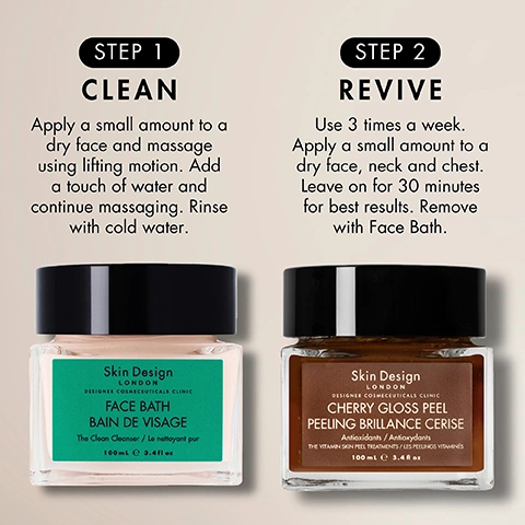 Image 1 - A promotional image for Skin Design London skincare products shows two jars, Face Bath and Cherry Gloss Peel, detailing a two-step routine, with the following text: STEP 1 CLEAN Apply a small amount to a dry face and massage using lifting motion. Add a touch of water and continue massaging. Rinse with cold water. Skin Design London Designer Cosmeceuticals Clinic FACE BATH BAIN DE VISAGE The Clean Cleanser / Le nettoyant pur 100mL e 3.4fl oz. STEP 2 REVIVE Use 3 times a week. Apply a small amount to a dry face, neck and chest. Leave on for 30 minutes for best results. Remove with Face Bath. Skin Design London Designer Cosmeceuticals Clinic CHERRY GLOSS PEEL PEELING BRILLANCE CERISE Antioxidants / Antioxydants THE VITAMIN SKIN PEEL TREATMENTS / LES PEELINGS VITAMINES 100mL e 3.4fl oz. Image 2 - A product comparison showing a white creamy swatch described as Designed with Bisabolol & Plant Extracts that Regenerates, reduces the appearance of scars and fine lines and deeply nourishes, Hydrates, softens, and protects the skin barrier without clogging pores, Soothes irritation, reduces redness, and supports skin healing, with the central text Clean. Revive. Glow., and a dark brown textured swatch described as Designed with Wild Cherry & AHA BHA that Resurfaces dull skin and fades pigmentation, Brightens, smooths, and helps refine skin texture, Softens skin, boosts glow, and improves tone. Image 3 - Two jars of beauty products are displayed on a reflective surface, one open with a pink cream and its black lid beside it, and the other closed containing a brown gel, accompanied by text that reads USE CHERRY GLOSS AND FACE BATH TOGETHER FOR A DEEP REVIGORATING CLEANSE, Face Bath and Cherry Gloss Peel are designed to work together to cleanse, treat, and refresh your skin, For a daily quick treatment, apply Cherry Gloss Peel for 5 minutes then remove with Face Bath, For an intense boost, leave Cherry Gloss Peel for 30 minutes and remove with Face Bath, and on the jar labels, Skin Design London, DESIGNER COSMETICEUTICALS CLINIC, FACE BATH, BAIN DE VISAGE, The Clean Cleanser / Le nettoyant pur, 100mL e 3.4 fl.oz and Skin Design London, DESIGNER COSMETICEUTICALS CLINIC, CHERRY GLOSS PEEL, PEELING BRILLANCE CERISE, Antioxidant / Antioxydant, The ultimate glow-up treatment, ALL SKIN TYPES, VITAMIN C, 100mL e 3.4 fl.oz.