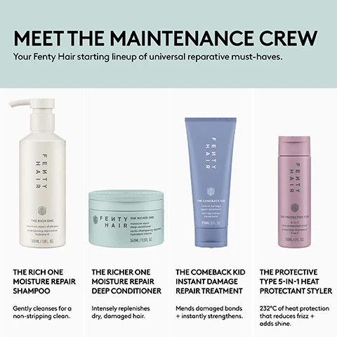 Image 1 - The image displays a Fenty Hair product lineup with the headline MEET THE MAINTENANCE CREW Your Fenty Hair starting lineup of universal reparative must-haves, featuring a white pump bottle of The Rich One Moisture Repair Shampoo (300ml / 10.1 FL. OZ.) that gently cleanses for a non-stripping clean, a light green jar of The Richer One Moisture Repair Deep Conditioner (340ml / 11.5 FL. OZ.) that intensely replenishes dry, damaged hair, a periwinkle blue tube of The Comeback Kid Instant Damage Repair Treatment (150ml / 5 FL. OZ.) that mends damaged bonds + instantly strengthens, and a pink spray bottle of The Protective Type 5-IN-1 Heat Protectant Styler (150ml / 5 FL. OZ.) that offers 232°C of heat protection that reduces frizz + adds shine. Image 2 - The image displays four hair care product swatches on a light background: a foamy translucent liquid labeled THE RICH ONE MOISTURE REPAIR SHAMPOO, a thick white swirled cream labeled THE RICHER ONE MOISTURE REPAIR DEEP CONDITIONER, a smooth light beige cream labeled THE PROTECTIVE TYPE 5-IN-1 HEAT PROTECTANT STYLER, and a ribbed white cream labeled THE COMEBACK KID INSTANT DAMAGE REPAIR TREATMENT.