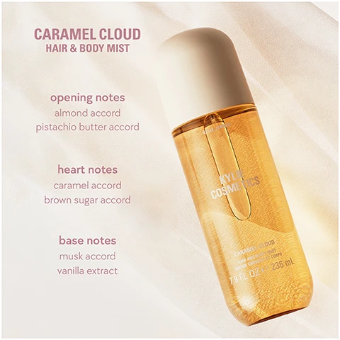 Image 1 - A golden-liquid bottle of Kylie Cosmetics Caramel Cloud Hair & Body Mist with a beige cap is displayed against a light background, accompanied by text detailing its scent notes: opening notes almond accord pistachio butter accord; heart notes caramel accord brown sugar accord; base notes musk accord vanilla extract. The bottle itself also shows the product name Caramel Cloud Hair & Body Mist Brume Cheveux et Corps 7.9 FL OZ e 236 mL. Image 2 - Several golden caramel candies are stacked next to a draped beige, textured fabric with text that reads a nutty, buttery caramel, ambery gourmand fragrance. Image 3 - Three Kylie Cosmetics hair and body mist bottles are displayed: the Sweet Éclair scent with a peach cap and an éclair image, the Vanilla Dew scent with a light pink cap and a pink water lily image, and the Caramel Cloud scent with a cream cap and stacked caramel squares, with all visible text reading SWEET ÉCLAIR velvety, warm, decadent, VANILLA DEW creamy, milky, airy, CARAMEL CLOUD nutty, cozy, indulgent, KYLIE JENNER, KYLIE COSMETICS, HAIR AND BODY MIST BRUME CHEVEUX ET CORPS, 7.9 FL OZ e 236 mL, and the specific scent names SWEET ÉCLAIR, VANILLA DEW, CARAMEL CLOUD on their respective bottles. Image 4 - A close-up view shows a perfume bottle with a dark spherical base and wavy translucent top, next to a tall, light peach hair and body mist spray bottle with a rounded cap, on a soft pink background, with text reading: can be layered with another mist of the collection or a cosmic kylie jenner eau de parfum and on the spray bottle KYLIE JENNER KYLIE COSMETICS VANILLA DEW HAIR AND BODY MIST BRUME CHEVEUX ET CORPS 7.9 FL OZ e 236 ML. Image 5 - Three Kylie Cosmetics Hair and Body Mist bottles are displayed side by side: a pink Vanilla Dew, a yellow Caramel Cloud, and an orange Sweet Solaire, with a sun icon above the pink bottle and a moon icon above the yellow and orange bottles, and the text mists that take you from day to night. Image 6 - The image shows three Kylie Cosmetics body mist bottles: a yellow Vanilla Dew, a pink Sweet Éclair, and an amber Caramel Cloud, each labeled KYLIE COSMETICS and 7.9 FL OZ / 235 mL, with two caps also showing KYLIE COSMETICS; on the left, text provides scent layering recommendations: for a more indulgently sweet scent layer sweet éclair over vanilla dew or caramel cloud; for a creamier, softer scent layer vanilla dew over sweet éclair or caramel cloud; for a nuttier, richer scent layer caramel cloud over vanilla dew or sweet éclair.