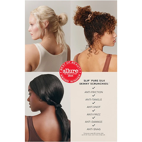 Image 1 - Three women display different hairstyles using scrunchies: a blonde woman with a messy bun, a curly brown-haired woman with a high bun, and a dark-haired woman with a low ponytail, accompanied by a red seal reading BEST OF BEAUTY allure THE BEAUTY EXPERT 2024 AWARD WINNER, and text listing SLIP PURE SILK SKINNY SCRUNCHIES: ANTI-FRICTION, ANTI-TANGLE, ANTI-KNOT, ANTI-FRIZZ, ANTI-DAMAGE, ANTI-SNAG, with a footnote *Consumer study 85% women after use for 8+ hours. Learn more at slip.com. Image 2 - Four clear boxes of Slip skinny silk scrunchies in light pink, cream, black, and dark brown are displayed on a light background, alongside text that reads 98% of users agreed slip® silk skinny scrunchies did not damage their hair or cause knots, *Consumer study 85+ women after use for 8+ hours. Learn more at slip.com., and a red award seal stating BEST OF BEAUTY allure THE BEAUTY EXPERT 2024 AWARD WINNER.