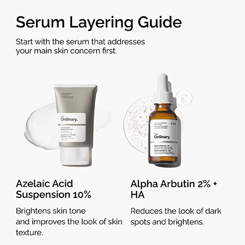 Image 2 - A Serum Layering Guide features two The Ordinary skincare products, with the instruction Start with the serum that addresses your main skin concern first; on the left is a tube of The Ordinary Azelaic Acid Suspension 10% with a swirl of cream, described as brightening skin tone and improving the look of skin texture, and on the right is an amber dropper bottle of The Ordinary Alpha Arbutin 2% + HA with a splash of liquid, described as reducing the look of dark spots and brightens. Image 3 - A white dollop of cream product on a white background, accompanied by text that reads Azelaic Acid Suspension 10%, Smooths Skin Texture, Brightens Skin Tone, Reduces the Look of Redness. Image 4 - Four swatches of white cream are displayed on a white background next to text describing Azelaic Acid, which reads Key ingredient in Azelaic Acid Suspension 10%: Azelaic Acid Gently exfoliates to improve the look of uneven texture and tone Plant-derived antioxidant. Image 5 - A clear liquid drop with bubbles on a white background next to an infographic listing product benefits with text that reads Alpha Arbutin 2% + HA, Reduces the Look of Dark Spots, Evens Skin Tone, Improves Skin Radiance. Image 6 - A graphic features two clear liquid drops on a white background, accompanied by text detailing Key ingredients in Alpha Arbutin 2% + HA: Alpha Arbutin Brightens skin’s appearance. Reduces the look of dark spots. Hyaluronic Acid Helps provide immediate and all-day hydration. Very-low molecular weight hyaluronic acid.