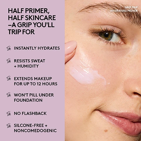 Image 2 - A close-up of a person applying a pale pink cream primer to their cheek, next to a purple panel listing product features, with visible text reading: GRIP TRIP HYDRATING PRIMER, HALF PRIMER, HALF SKINCARE –A GRIP YOULL TRIP FOR, INSTANTLY HYDRATES, RESISTS SWEAT + HUMIDITY, EXTENDS MAKEUP FOR UP TO 12 HOURS, WONT PILL UNDER FOUNDATION, NO FLASHBACK, SILICONE-FREE + NONCOMEDOGENIC. Image 3 - A Fenty Beauty primer bottle with a lavender swirl and FENTY BEAUTY text on its side is centered on an orange background, with a flask of reddish-brown liquid and autumn leaves to its left, and lavender flowers with a flask of clear liquid to its right, accompanied by text that reads: MADE WITH... MAPLE SAP EXTRACT Grips to skin + extends makeup wear BUTTERFLY LAVENDER EXTRACT Hydrates + plumps skin. Image 4 - A Fenty Beauty primer bottle with a purple swirling pump mechanism and purple liquid splashing around it is shown on a pink and purple background, alongside text that reads: 100% AGREE THIS PRIMER, Makes skin feel hydrated, Creates the perfect canvas for foundation, Makes skin look more even + smooth, and FENTY BEAUTY, with a small note: Based on a consumer study of 31 people. Image 5 - Four panels show a womans face before product application, after primer only, and after primer and foundation, alongside a product bottle with text Naturally Hydrated -Looking Skin Instantly Plumps + Smooths for a Natural, Hydrated Finish, and panel labels Before, Primer Only, and Grip Trip Hydrating Primer + SoftLit Foundation #310. Image 6 - A promotional image contrasting two primers: a hydrating primer in a clear bottle with a purple internal swirl on a lavender background, and a mattifying primer in a clear bottle with a peach internal swirl on a light pink background, with the text Pick Your Primer. Hydrating Primer Grip Trip: Hydrates, plumps + smooths, Naturally hydrated finish. Mattifying Primer Grip Trip: Instantly mattifies for a blurred finish, Controls surface oil + shine. Image 7 - A woman demonstrates applying a purple cream, first dispensing it onto her hand from a pump bottle and then smoothing it onto her cheek, next to instructions reading GRIP TRIP APPLICATION TIPS Step 1: Pump a pea-size amount onto fingertips Step 2: Smooth onto bare skin, focusing on dry areas (i.e. under the eyes) Step 3: Apply your favorite foundation. Image 8 - A split image shows a close-up of a persons face before and after applying a product, with the BEFORE side showing skin texture and the AFTER side showing smoother, plumper-looking skin, and the text reads BEFORE AFTER GRIP TRIP HYDRATING PRIMER See instant skin plumping + smoothing for a natural, hydrated finish.