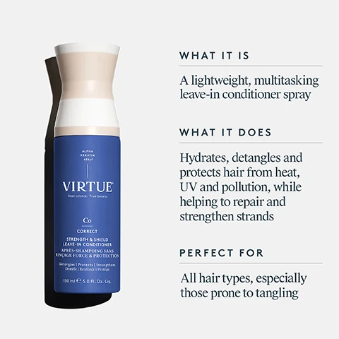 Image 11-dermstore-en_CA - The image shows a three-step Virtue hair care routine with product bottles and descriptive text: Step 1 Prep With Strength & Shield Leave-In Conditioner Instantly detangles Shields against damage Strengthens and softens, next to a blue spray bottle labeled ALPHA KERATIN 60ku™ VIRTUE Real science. True beauty. Co CORRECT STRENGTH & SHIELD LEAVE-IN CONDITIONER APRÈS-SHAMPOOING SANS RINÇAGE FORCE & PROTECTION Protects & Shields | Hydrates | Strengthens Protège et Renforce | Hydrate 150 ml e 5.0 fl. oz. liq.; Step 2 Style With 6-in-1 Styler A multitasking styling cream Primes, polishes, and protects Strengthens, softens, and shines, next to a white tube with a dollop of product on top, labeled ALPHA KERATIN 60ku™ VIRTUE Real science. True beauty. Cr CREATE 6-IN-1 STYLER STYLER 6 EN 1 Shines | Texturizes | Protects Redonne du brillant | Redéfinit la texture | Protège 120 ml e 4 FL OZ; and Step 3 Finish With Healing Oil Hydrates and adds shine Everyday hair enhancer, next to a dark blue dropper bottle labeled ALPHA KERATIN 60ku™ VIRTUE Real science. True beauty. REPAIR HEALING OIL HUILE RÉPARATRICE Protects | Shines | Mends Protège | Fait Briller | Répare 50 ml e 1.7 FL OZ. Image 2-dermstore-en_CA - A blue Virtue Alpha Keratin Zero Correct Strength & Shield Leave-In Conditioner spray bottle with a white and tan cap is shown next to descriptive text that states WHAT IT IS A lightweight, multitasking leave-in conditioner spray WHAT IT DOES Hydrates, detangles and protects hair from heat, UV and pollution, while helping to repair and strengthen strands PERFECT FOR All hair types, especially those prone to tangling. Image 3-dermstore-en_CA - A woman sprays a purple Virtue product bottle onto her damp hair, next to illustrations of shampoo, conditioner, and styler bottles, with instructions that read: HOW TO USE Spray throughout clean, damp hair, concentrating on the mid-shaft and ends. Do not rinse. Comb through hair to distribute evenly, style as usual. Image 4-dermstore-en_CA - A woman with wet hair holds a blue and beige bottle labeled Virtue Co Correct Strength & Shield Leave-In Conditioner, while marketing text states Strength & Shield Leave-In Conditioner Triple Protection Formulated With: 450°F/232°C Heat Protection UV Protection Pollution Protection *Based on independent, third-party instrumental data. Image 5-dermstore-en_CA - A person combs their wet, dark hair with a wide-tooth comb, with text reading STRENGTH & SHIELD LEAVE-IN CONDITIONER, Clinically Proven Results, 11x easier to comb, 2.5x less breakage**, 6x softer hair* after 1 use, Strengthens internal hair structure with 1 use, *Based on independent, third-party instrumental data., **After 5 uses. Image 6-dermstore-en_CA - The image displays an infographic about hair care product ingredients, featuring Moringa seeds and chia seeds, a pile of white powder, shea nuts, and green olives with leaves. The text reads: STRENGTH & SHIELD LEAVE-IN CONDITIONER Skincare Inspired Ingredients SPECIALTY MORINGA SEED & CHIA SEED EXTRACTS Help prevent breakage & strengthen bonds PRO-VITAMIN B5 & AMINO ACID BLEND Helps support hairs structure for optimal strength & elasticity SHEA BUTTER, OLIVE-DERIVED & CASTOR OIL ESTERS Facilitate shine, hydration, & touchable softness. Image 7-dermstore-en_CA - A close-up of a flaky, fibrous, light beige substance with some powder on a white background, next to the text Alpha Keratin 60ku® 100% bio-identical to keratin that makes up hair Clinically proven to replenish keratin lost due to daily damage Restores hair to its healthiest state. Image 8-dermstore-en_CA - A split image shows a woman with frizzy brown hair on the left and defined wavy brown hair on the right, with the text BEFORE on the left and AFTER on the right.