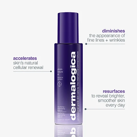 Image 1 - A tall, dark purple bottle of skincare product with a cap is displayed on a light background, and visible text includes dermalogica, professional-grade skin care by The International Dermal Institute, phyto nature g f, exosome exfoliant, resurfacing + regenerating leave on, 3.33 US FL OZ / 100 mL, accelerates skins natural cellular renewal, diminishes the appearance of fine lines + wrinkles, and resurfaces to reveal brighter, smoother skin every day. Image 10 - A purple infographic displaying a grid of six steps for a skincare routine, each step featuring a white outline drawing of a generic product container, except for Step 3 which shows an actual purple Dermalogica bottle, with the text: how to layer your skin care, STEP 1 cleanse, STEP 2 exfoliate, STEP 3 regenerate, STEP 4 serum, STEP 5 moisturise, STEP 6 spf, dermalogica. Image 11 - A purple bottle of Dermalogica Phyto Nature EX Exosome Exfoliant is displayed on a purple background, showing text professional-grade skin care by The International Dermal Institute, resurfacing + regenerating leave on, 3.33 US FL OZ / 100 mL, along with 4+ month supply (250 est. uses) and Calculations based on using 2x daily, if used as directed. Image 12 - The image shows four purple Dermalogica Phyto-Nature skincare bottles of varying sizes displayed on a grey surface against a gradient purple background, with the prominent text phyto nature give years back; each bottle is labeled dermalogica professional grade skin care by The International Dermal Institute, and the specific products shown are phyto nature oil regenerating daily lotion régénérante quotidienne 3.4 US FL OZ / 100 ml e, phyto nature firming serum with sapphire-bound bio-mimetic peptides sérum tenseur aux peptides bio-mimétiques liés au saphir 1.3 US FL OZ / 40 ml e, phyto nature lifting eye cream firming + lifting œil raffermissant et liftant 0.5 US FL OZ / 15 ml e, and phyto nature oxygen cream with hydrating liquid moisturizer hydratant liquide 1.7 US FL OZ / 50 ml e. Image 13 - A woman with natural makeup and bare shoulders looks directly at the camera while four purple Dermalogica Phyto-Nature skincare products are arranged on a grey surface labeled phyto nature regenerating daily serum-oil, professional-grade skin care by The International Dermal Institute, phyto nature firming serum, phyto nature lifting eye cream, and phyto nature oxygen cream. Image 14 - A purple Dermalogica Phyto Nature E2 regenerating daily leave-on lotion bottle with white text is displayed on a brushed metal background, with accompanying text on the left. Text on the bottle reads dermalogica, professional-grade skin care by The International Dermal Institute, phyto nature e², exosomes + exfoliation, regenerating daily leave-on, lotion régénérante quotidienne, 2.4 US FL OZ / 100 ml e. Text next to the bottle reads diminishes the appearance of fine lines + wrinkles, accelerates skins natural cellular renewal, and resurfaces to reveal brighter, smoother skin every day. Image 2 - A three-panel image shows a forehead with wrinkles before treatment, after 1 use, and after 2 weeks, demonstrating a visible reduction in fine lines and wrinkles, with text reading CLINICAL PROOF visibly diminishes fine lines + wrinkles in 2 weeks* before after 1 use after 2 weeks *Results at 2 weeks, based on a reduction in visible signs of skin ageing in an independent clinical study with 32 subjects, 2 applications/day. Image 3 - A close-up of a silver wristwatch with glowing purple cells emerging from its face, set against a purple background, displays the text: turn back the clock on skin ageing, regenerating daily leave-on with next-gen exosomes gives 6 years back*, dermalogica is visible on the watch face, and a disclaimer states: *Results at 8 weeks, based on a reduction in visible signs of skin ageing in an independent clinical study with 32 subjects, 2 applications/day. Image 4 - A woman with smooth skin has purple circular cellular graphics floating around her face, neck, and chest, with text on the left reading: exosomes + enzymes a breakthrough in skin renewal. As we age, cell turnover naturally slows. Enzymes visibly remove dead cells at skin’s surface. Exosomes - known for their role as cell messengers - support the skin’s regeneration process. Image 5 - A pair of hands holds two purple cylindrical bottles, with text on the left reading CLINICAL PROOF improves natural regeneration by 86%* clinically proven to diminish wrinkles *Versus untreated skin. Based on in vitro testing., and text on the bottles reading dermalogica professional-grade skin care by the International Dermal Institute phyto nature e² ecosomes + e-blend regenerating daily leave-on lotion régénérante quotidienne 3.4 US FL OZ / 100 mL e. Image 6 - A smiling woman with clear, healthy-looking skin gently touches her temple, and the image includes text that says CLINICAL PROOF, 1 use skin looks + acts younger*, and a disclaimer at the bottom stating *Consumer perception results after 1 use. Based on an 8 week independent clinical study with 32 subjects, 2 applications/day. Image 7 - A purple Dermalogica International Dermal Institute phyto nature e² bottle with a white pump dispenser from which a clear drop of serum is emerging, with text reading lightweight + layerable with your serum, exosomes + exfoliation, and silky leave-on texture. Image 8 - A viscous, translucent, light yellowish liquid with bubbles is shown next to text describing its ingredients and benefits: regenerative exosome blend acts in multiple layers of skins surface, pumpkin enzyme exfoliates to reveal brighter, smoother skin daily, and botanical blend with phyto glycogen + prickly pear visibly brightens and smooths. Image 9 - A woman with dark hair holds a purple and white Dermalogica Phyto Nature ON bottle as visible text on the left reads: apply to clean skin, allow to absorb, follow with the rest of your skin care routine, use twice daily, and the bottle itself displays: phyto nature ON, dermalogica, rejuvenating daily super serum, diminishes visible signs of skin aging, hydrates + nourishes, 1.0 US FL OZ / 30 mL e.