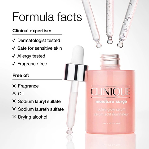 Image 1 - A pink Clinique Moisture Surge Active Glow Serum bottle with its dropper stands beside a list of formula facts that state Clinical expertise: Dermatologist tested, Safe for sensitive skin, Allergy tested, Fragrance free, and Free of: Fragrance, Oil, Sodium lauryl sulfate, Sodium laureth sulfate, Drying alcohol, while the bottle label reads CLINIQUE moisture surge active glow serum sérum actif illuminateur HA + VIT C + AHA. Image 2 - A jar of Clinique Moisture Surge cream with water droplets, showing a swirl of pink product, with text that reads 100% instantly show a boost in hydration* and glow.** CLINIQUE moisture surge 100H auto-replenishing hydrator soin auto-réhydratant 100H ALOE BIOFERMENT + HA *Testing on 19 women after one product application. **Testing on 27 women after one product application. Image 3 - Two open jars of peach-colored Clinique eye cream are presented, with visible text including Moisture-rich eye cream Intense formula hydrates, brightens, and gives skin a creamy boost of moisture, CLINIQUE all about eyes rich reduces circles, puffs soin yeux anti-poches anti-cernes, Lightweight cream-gel eye cream Refreshing formula hydrates and brightens with a light touch, and CLINIQUE all about eyes reduces circles, puffs soin yeux anti-poches anti-cernes. Image 4 - The image shows three skincare ingredients: an orange powder in a petri dish next to text 5% lactic acid Helps exfoliate dead skin cells; clear liquid droplets next to text Vitamin C Helps brighten the look of skin; and a clear gel swatch next to text Hyaluronic acid Helps plump with hydration. Image 5 - A six-panel grid displays close-up photos of three women with varying skin tones, comparing their skins appearance before and immediately after product application, showing increased radiance and smoothness in the after images, with visible text BEFORE and IMMEDIATELY AFTER.