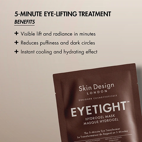 Image 3 - A brown eye mask sachet is displayed on a light background alongside product benefits and branding text which reads: 5-MINUTE EYE-LIFTING TREATMENT BENEFITS Visible lift and radiance in minutes Reduces puffiness and dark circles Instant cooling and hydrating effect Skin Design LONDON DESIGNER COSMECEUTICALS EYETIGHT™ HYDROGEL MASK MASQUE HYDROGEL The 5-Minute Eye Transformer Le Transformateur du Regard en 5 Minutes PEPTIDE-POWERED PEPTIDES-PUISSANTS HYDRATANT HYDRATING. Image 4 - A glowing, golden-brown molecular structure with interconnected spheres is shown against a dark, blurred background with text reading THE PRESCRIPTIVE ACTIVES, POWERED BY Advanced Bio-Design 20-Peptide Matrix™, It targets collagen synthesis, structural support, and skin rejuvenation. Image 5 - A close-up of a person with dark skin tones wearing clear hydrogel under-eye masks, overlaid with instructions: HOW TO USE EYETIGHT™ MASK STEP 1 - Cleanse and dry the undereye area. STEP 2 - Gently lift & place the hydrogel under eyes using flat fingers or the pads of the hands STEP 3 - Hold and smooth gently for 30-60 seconds, pressing from the centre outward STEP 4 - Allow 5-10 minutes for the first phase activation of actives, after which the mask should hold firmly in place. Image 7 - An informational graphic for The SDL Plan, Step 1 Tighten, Pick Between, displays two brown Skin Design London designer cosmeceuticals hydrogel mask sachets, with the left option detailing A 5-minute lifting treatment designed for the delicate eye area, Lay under eyes and gently pat leftover product, featuring an Eyetight Hydrogel Mask Masque Hydrogel The 5-Minute Eye Transformer Le Transformateur de Regard en 5 Minutes 3g e 0.1 oz sachet, and the right option detailing A 15-minute skin lifting treatment boosted with 20 biopeptides, Lay over face and remove, gently pat leftover product, featuring a Facetight Hydrogel Mask Masque Hydrogel The Tightening & Recovery Mask Le Masque Raffermissant et Réparateur 30g e 1 oz sachet. Image 8 - The image shows two steps of a skincare routine with a serum bottle under Step 2 and a cream jar under Step 3, accompanied by the text: THE SDL PLAN STEP 2 ACTIVATE Gently press or massage into clean face, neck, and décolleté using upward strokes to tighten skin. Skin Design LONDON DESIGNER COSMECEUTICALS CLINIC FACE TIGHT VISAGE SERRÉ Serum / Sérum 30mL e 1 fl oz. STEP 3 SEAL Apply as the final step in your routine to hydrate, lift, strengthen, and protect the skin throughout the day. Skin Design LONDON DESIGNER COSMECEUTICALS FACE TIGHT CRÈME CRÈME VISAGE SERRÉ 50mL e 1.7 fl oz. Image 9 - The image displays The SDL Treatment Plan Facetight Prescription Designed by Fatma Shaheen, showing five steps with associated products: Step 1 Face Bath Clean with a clear jar labeled Skin Design London Face Bath Bain de Visage; Step 3 Eyetight Mask Tighten with a dark sachet labeled Skin Design London Eyetight A Instant Lifting Solution; Step 3 Volume Serum Plump with an amber dropper bottle labeled Skin Design London Volume Serum V 30ml e 1 fl.oz.; Step 4 Face Tight Serum Firm with a square clear bottle labeled Skin Design London Face Tight Visage Serie 30ml e 1 fl.oz.; and Step 5 Face Tight Creme Lift with a dark jar labeled Skin Design London Face Tight Creme Visage Creme 50ml e 1.7 fl.oz.