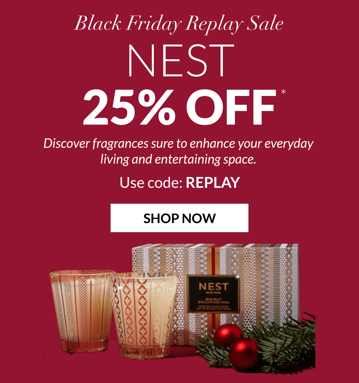 Black Friday Replay Sale NEST 25% OFF Discover fragrances sure to enhance your everyday living and entertaining space. Use code: REPLAY SHOP NOW 