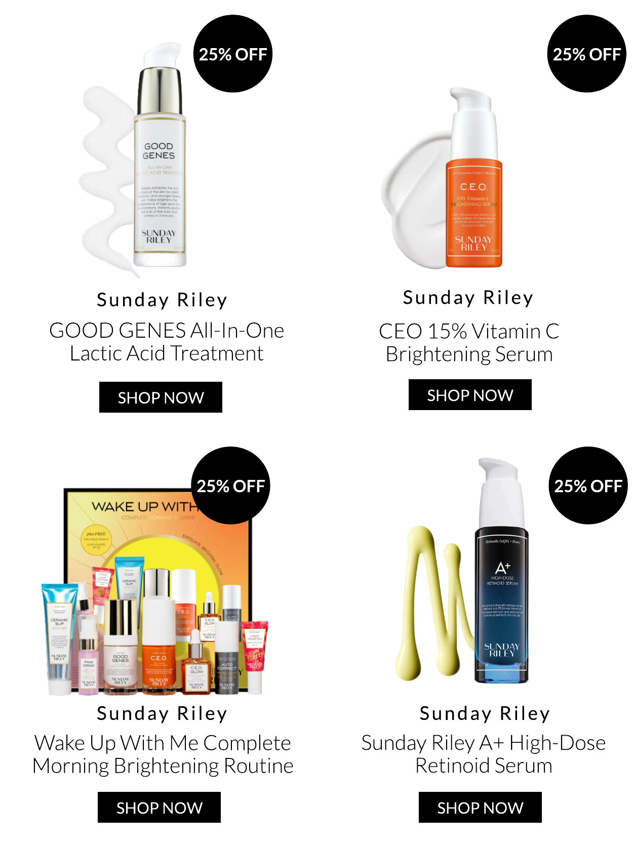 1 GOOD GENES SUNDAY RILEY Sunday Riley GOOD GENES All-In-One Lactic Acid Treatment SHOP NOW 25% OFF Sunday Riley Wake Up With Me Complete Morning Brightening Routine SHOP NOW SUNDAY N Sunday Riley CEO 15% Vitamin C Brightening Serum SHOP NOW Sunday Riley Sunday Riley A High-Dose Retinoid Serum SHOP NOW 
