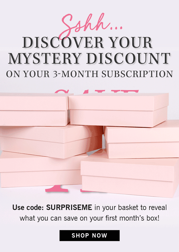 Sshh… Discover your mystery discount on your 6-month subscription Save x% Use code: SURPRISEME in your basket to reveal what you can save on your first month’s box! SHOP NOW