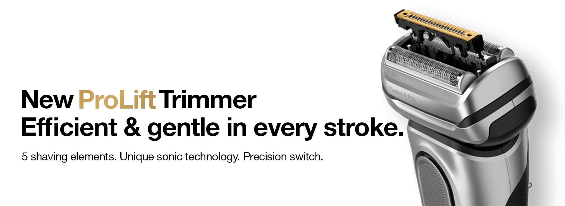 New Braun Prolift Trimmer, efficient and gentle in every stroke. 5 shaving elements. unique sonic technology. precision switch